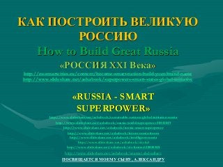 КАК ПОСТРОИТЬ ВЕЛИКУЮ
РОССИЮ
How to Build Great Russia
«РОССИЯ XXI Века»
http://eu-smartcities.eu/content/become-smart-nation-build-your-brand-name
http://www.slideshare.net/ashabook/superpowers-smart-states-global-initiative
«RUSSIA - SMART
SUPERPOWER»
http://www.slideshare.net/ashabook/sustainable-nations-global-initiative-russia
http://www.slideshare.net/ashabook/russia-world-superpower-30543049
http://www.slideshare.net/ashabook/russia-smart-superpower
http://www.slideshare.net/ashabook/future-russia-forum
http://www.slideshare.net/ashabook/intelligent-russia
http://www.slideshare.net/ashabook/eis-ltd
http://www.slideshare.net/ashabook/eis-limited-28850348
http://www.slideshare.net/ashabook/azamat-abdoullaev
ПОСВЯЩАЕТСЯ МОЕМУ СЫНУ, АЛЕКСАНДРУ
 