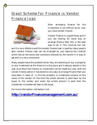 Great Scheme for Finance is Vendor
Finance loan
                                     Now arranging finance for the
                                     investment is not difficult at all, now
                                     you have vendor finance

                                       Vendor finance is a great thing and if
                                       you are looking for some way to
                                       arrange finance then this is the best
                                       way to do it. This involves low risk
and it is very effective and this vendor finance loan is used by many people
also. vendor finance loan can be arranged by just signing the contract
which has all the terms and conditions decided by the vendor it is way to
get and it is very convenient.

Many people have the problem when they are planning to buy a property
or any investment as the finance is a big issue and it always stands in the
way as without the finance no investment can be made but now with the
vendor finance option it has become very easy to arrange finance that you
have been in need of. In this the property or investment remains on the
name of the vendor till the time the whole amount is paid back by the
buyer to the vendor and when the whole amount is paid then the
investment is transferred back to the buyer.

For more information visit below Link:

http://vendorfinancemanagement.com.au/
 