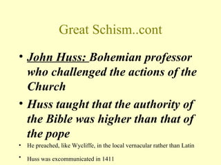 Great Schism..cont
• John Huss: Bohemian professor
  who challenged the actions of the
  Church
• Huss taught that the authority of
  the Bible was higher than that of
  the pope
•   He preached, like Wycliffe, in the local vernacular rather than Latin
•   Huss was excommunicated in 1411
 