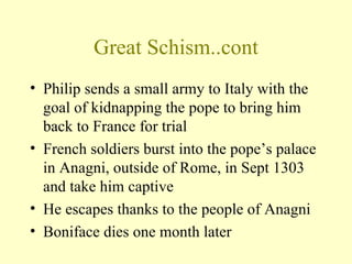 Great Schism..cont
• Philip sends a small army to Italy with the
  goal of kidnapping the pope to bring him
  back to France for trial
• French soldiers burst into the pope’s palace
  in Anagni, outside of Rome, in Sept 1303
  and take him captive
• He escapes thanks to the people of Anagni
• Boniface dies one month later
 