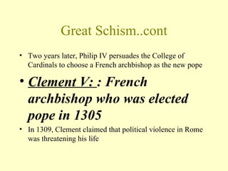 Great Schism..cont
• Two years later, Philip IV persuades the College of
  Cardinals to choose a French archbishop as the new pope

• Clement V: : French
  archbishop who was elected
  pope in 1305
• In 1309, Clement claimed that political violence in Rome
  was threatening his life
 