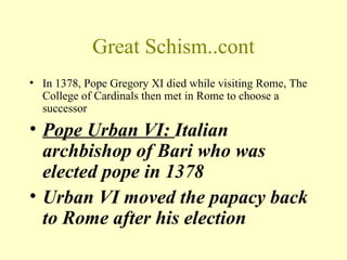 Great Schism..cont
• In 1378, Pope Gregory XI died while visiting Rome, The
  College of Cardinals then met in Rome to choose a
  successor
• Pope Urban VI: Italian
  archbishop of Bari who was
  elected pope in 1378
• Urban VI moved the papacy back
  to Rome after his election
 