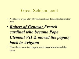 Great Schism..cont
•   A little over a year later, 13 French cardinals decided to elect another
    pope

• Robert of Geneva: French
  cardinal who became Pope
  Clement VII & moved the papacy
  back to Avignon
• Now there were two popes, each excommunicated the
  other
 