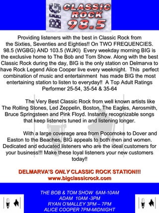 THE BOB & TOM SHOW 6AM-10AM
ADAM 10AM -3PM
RYAN O’MALLEY 3PM – 7PM
ALICE COOPER 7PM-MIDNIGHT
Providing listeners with the best in Classic Rock fromProviding listeners with the best in Classic Rock from
the Sixties, Seventies and Eighties!! On TWO FREQUENCIES.the Sixties, Seventies and Eighties!! On TWO FREQUENCIES.
98.5 (WGBG) AND 103.5 (WJKI) Every weekday morning BIG is98.5 (WGBG) AND 103.5 (WJKI) Every weekday morning BIG is
the exclusive home to The Bob and Tom Show. Along with the bestthe exclusive home to The Bob and Tom Show. Along with the best
Classic Rock during the day, BIG is the only station on Delmarva toClassic Rock during the day, BIG is the only station on Delmarva to
have Rock Legend Alice Cooper live every weeknight. This perfecthave Rock Legend Alice Cooper live every weeknight. This perfect
combination of music and entertainment has made BIG the mostcombination of music and entertainment has made BIG the most
entertaining station to listen to everyday!! A Top Adult Ratingsentertaining station to listen to everyday!! A Top Adult Ratings
Performer 25-54, 35-54 & 35-64Performer 25-54, 35-54 & 35-64
The Very Best Classic Rock from well known artists likeThe Very Best Classic Rock from well known artists like
The Rolling Stones, Led Zeppelin, Boston, The Eagles, Aerosmith,The Rolling Stones, Led Zeppelin, Boston, The Eagles, Aerosmith,
Bruce Springsteen and Pink Floyd. Instantly recognizable songsBruce Springsteen and Pink Floyd. Instantly recognizable songs
that keep listeners tuned in and listening longer.that keep listeners tuned in and listening longer.
With a large coverage area from Pocomoke to Dover andWith a large coverage area from Pocomoke to Dover and
Easton to the Beaches, BIG appeals to both men and women.Easton to the Beaches, BIG appeals to both men and women.
Dedicated and educated listeners who are the ideal customers forDedicated and educated listeners who are the ideal customers for
your business!!! Make these loyal listeners your new customersyour business!!! Make these loyal listeners your new customers
today!!today!!
DELMARVA’SDELMARVA’S ONLYONLY CLASSIC ROCK STATION!!!CLASSIC ROCK STATION!!!
www.bigclassicrock.comwww.bigclassicrock.com
 