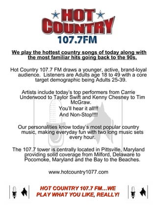  We play the hottest country songs of today along with
the most familiar hits going back to the 90s.
Hot Country 107.7 FM draws a younger, active, brand-loyal 
audience.  Listeners are Adults age 18 to 49 with a core 
target demographic being Adults 25-39.  
Artists include today’s top performers from Carrie 
Underwood to Taylor Swift and Kenny Chesney to Tim 
McGraw.  
You’ll hear it all!!!
And Non-Stop!!!!
Our personalities know today’s most popular country 
music, making everyday fun with two long music sets 
every hour.
The 107.7 tower is centrally located in Pittsville, Maryland 
providing solid coverage from Milford, Delaware to 
Pocomoke, Maryland and the Bay to the Beaches.
www.hotcountry1077.com
HOT COUNTRY 107.7 FM…WEHOT COUNTRY 107.7 FM…WE
PLAY WHAT YOU LIKE, REALLY!PLAY WHAT YOU LIKE, REALLY!
 