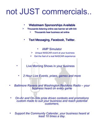 not JUST commercials..
• Webstream Sponsorships AvailableWebstream Sponsorships Available
 Thousands listening online see banner ad with linkThousands listening online see banner ad with link
 Thousands hear business ad onlineThousands hear business ad online
• Text Messaging, Facebook, Twitter.Text Messaging, Facebook, Twitter.
• AMP Simulator
 Unique NASCAR event at your business
 Get the feel of a real NASCAR experience
•       Live Morning Shows in your business
• 2 Hour Live Events, prizes, games and more
• Baltimore Ravens and Washington Redskins Radio – your
business heard on every game
• On-Air and On-Site prize driven contests and promotions
custom made to suit your business and reach potential
customers.
• Support the Community Calendar, your business heard at
least 10 times a day.
 