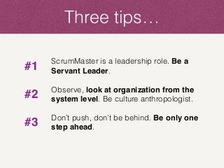 Three tips…
ScrumMaster is a leadership role. Be a
Servant Leader.
Observe, look at organization from the
system level. Be culture anthropologist.
Don’t push, don’t be behind. Be only one
step ahead.
#1
#2
#3
 