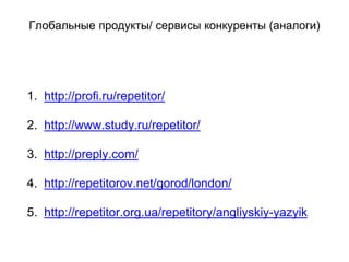 Глобальные продукты/ сервисы конкуренты (аналоги)
1. http://profi.ru/repetitor/
2. http://www.study.ru/repetitor/
3. http://preply.com/
4. http://repetitorov.net/gorod/london/
5. http://repetitor.org.ua/repetitory/angliyskiy-yazyik
 