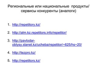 Региональные или национальные продукты/
сервисы конкуренты (аналоги)
1. http://repetitory.kz/
2. http://alm.kz.repetitors.info/repetitor/
3. http://pavlodar-
oblysy.slanet.kz/ucheba/repetitor/~625/hs~20/
4. http://tezpro.kz/
5. http://repetitors.kz/
 