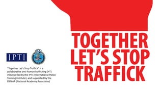 “Together Let’s Stop Traffick” is a
collaborative anti-human trafficking (HT)
initiative led by the IPTI (International Police
Training Institute), and supported by the
FBINAA (National Academy Associates)
 