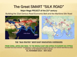 THE “SILK ROUTES” WEST-EAST INNOVATION CORRIDORS
FROM CHINA, JAPAN AND INDIA TO THE MIDDLE EAST AND AFRICA TO EUROPE VIA CYPRUS
THE SMART SILK ROAD STRATEGY REVIEWS CHINA’S SILK ROAD ECONOMIC BELT AND 21ST CENTURY MARITIME SILK ROAD INITIATIVE
OF THE PRESIDENT OF CHINA, XI JINPING
EU, NOVEMBER 2014 – MAY 2015 – AUGUST 2015
The Great SMART “SILK ROAD”
Major Mega PROJECT of the 21st century
HOW to Build the 21st Century Road Economic Belt and the Maritime Silk Road
How to Develop the New Silk Road avoiding “Tianjin Disaster” replication
by Smart World Group/SEC “X” Consortium
 