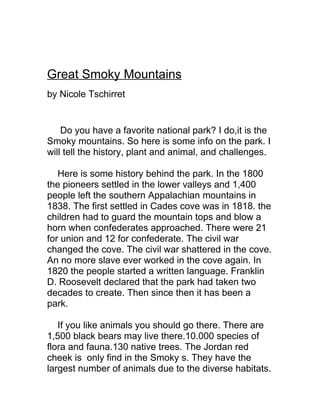 Great Smoky Mountains
by Nicole Tschirret


    Do you have a favorite national park? I do,it is the
Smoky mountains. So here is some info on the park. I
will tell the history, plant and animal, and challenges.

   Here is some history behind the park. In the 1800
the pioneers settled in the lower valleys and 1,400
people left the southern Appalachian mountains in
1838. The first settled in Cades cove was in 1818. the
children had to guard the mountain tops and blow a
horn when confederates approached. There were 21
for union and 12 for confederate. The civil war
changed the cove. The civil war shattered in the cove.
An no more slave ever worked in the cove again. In
1820 the people started a written language. Franklin
D. Roosevelt declared that the park had taken two
decades to create. Then since then it has been a
park.

   If you like animals you should go there. There are
1,500 black bears may live there.10.000 species of
flora and fauna.130 native trees. The Jordan red
cheek is only find in the Smoky s. They have the
largest number of animals due to the diverse habitats.
 