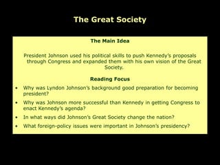 The Great Society

                              The Main Idea


    President Johnson used his political skills to push Kennedy’s proposals
     through Congress and expanded them with his own vision of the Great
                                     Society.

                              Reading Focus
•   Why was Lyndon Johnson’s background good preparation for becoming
    president?
•   Why was Johnson more successful than Kennedy in getting Congress to
    enact Kennedy’s agenda?
•   In what ways did Johnson’s Great Society change the nation?
•   What foreign-policy issues were important in Johnson’s presidency?
 