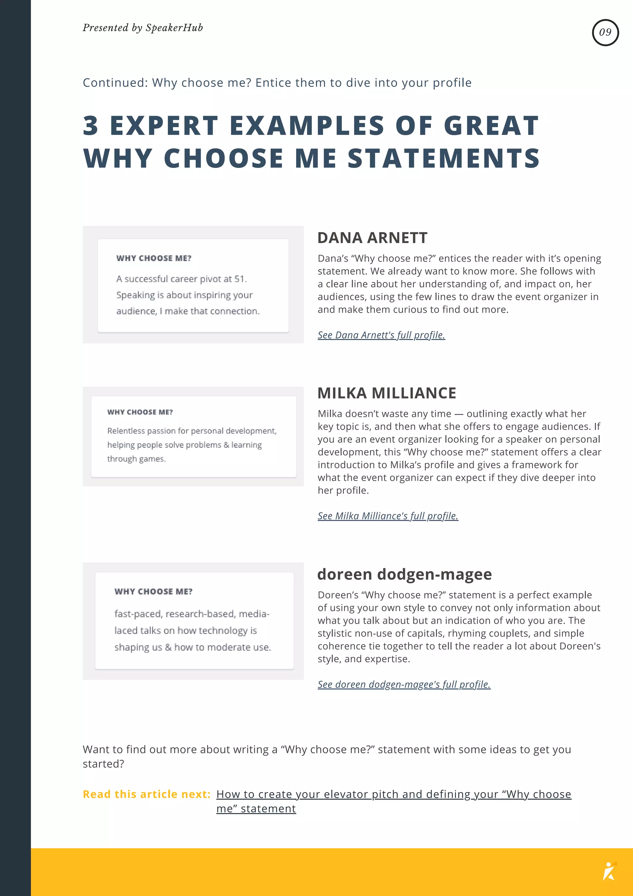 DANA ARNETT
Dana’s “Why choose me?” entices the reader with it’s opening
statement. We already want to know more. She follows with
a clear line about her understanding of, and impact on, her
audiences, using the few lines to draw the event organizer in
and make them curious to find out more.
See Dana Arnett's full profile.
3 EXPERT EXAMPLES OF GREAT
WHY CHOOSE ME STATEMENTS
Continued: Why choose me? Entice them to dive into your profile
MILKA MILLIANCE
Milka doesn’t waste any time — outlining exactly what her
key topic is, and then what she offers to engage audiences. If
you are an event organizer looking for a speaker on personal
development, this “Why choose me?” statement offers a clear
introduction to Milka’s profile and gives a framework for
what the event organizer can expect if they dive deeper into
her profile.
See Milka Milliance's full profile.
doreen dodgen-magee
Doreen’s “Why choose me?” statement is a perfect example
of using your own style to convey not only information about
what you talk about but an indication of who you are. The
stylistic non-use of capitals, rhyming couplets, and simple
coherence tie together to tell the reader a lot about Doreen's
style, and expertise.
See doreen dodgen-magee's full profile.
Want to find out more about writing a “Why choose me?” statement with some ideas to get you
started?
Read this article next: How to create your elevator pitch and defining your “Why choose
me” statement
09
Presented by SpeakerHub
 