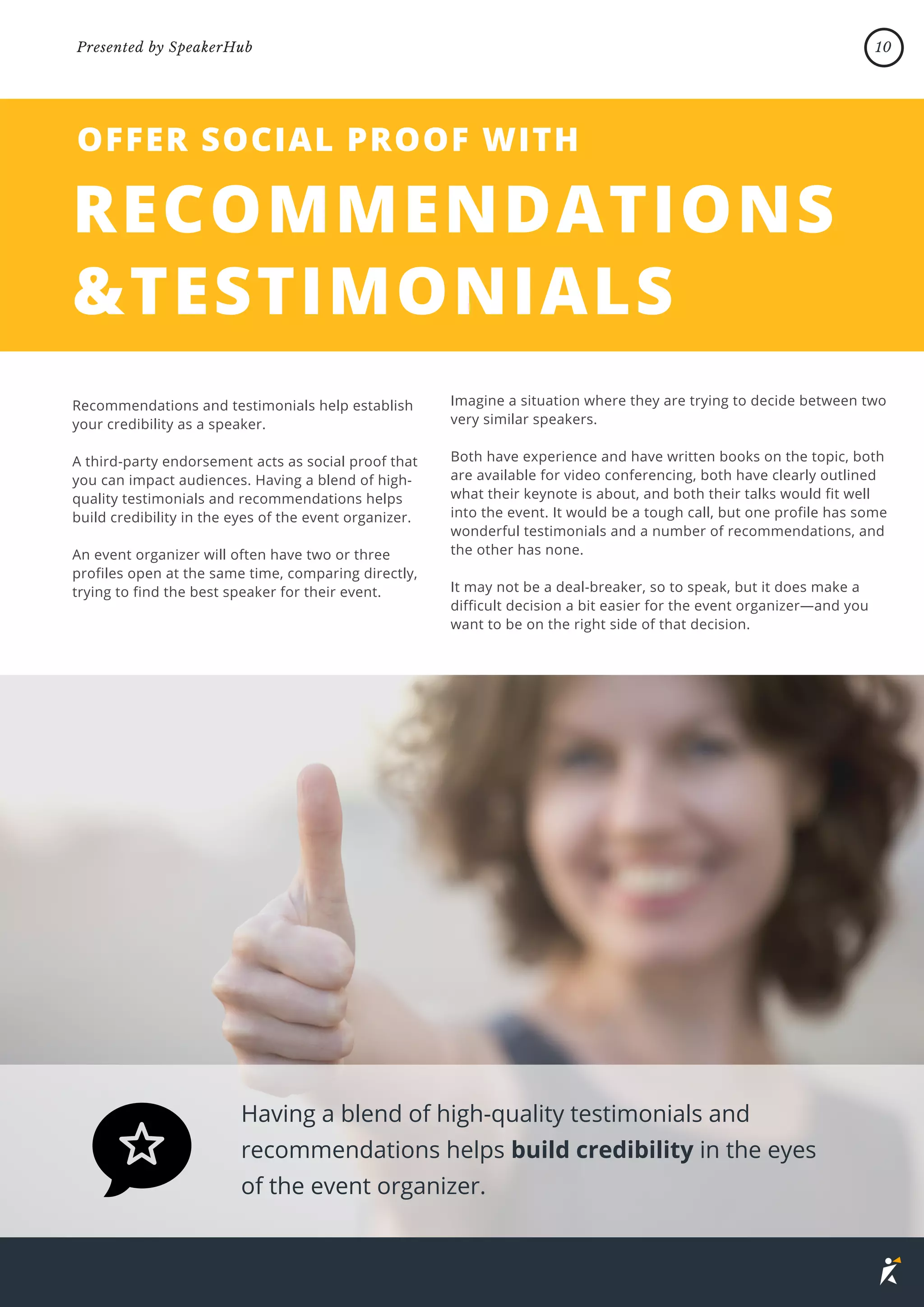 Imagine a situation where they are trying to decide between two
very similar speakers.
Both have experience and have written books on the topic, both
are available for video conferencing, both have clearly outlined
what their keynote is about, and both their talks would fit well
into the event. It would be a tough call, but one profile has some
wonderful testimonials and a number of recommendations, and
the other has none.
It may not be a deal-breaker, so to speak, but it does make a
difficult decision a bit easier for the event organizer—and you
want to be on the right side of that decision.
Recommendations and testimonials help establish
your credibility as a speaker.
A third-party endorsement acts as social proof that
you can impact audiences. Having a blend of high-
quality testimonials and recommendations helps
build credibility in the eyes of the event organizer.
An event organizer will often have two or three
profiles open at the same time, comparing directly,
trying to find the best speaker for their event.
Having a blend of high-quality testimonials and
recommendations helps build credibility in the eyes
of the event organizer.
RECOMMENDATIONS
&TESTIMONIALS
OFFER SOCIAL PROOF WITH
10
Presented by SpeakerHub
 