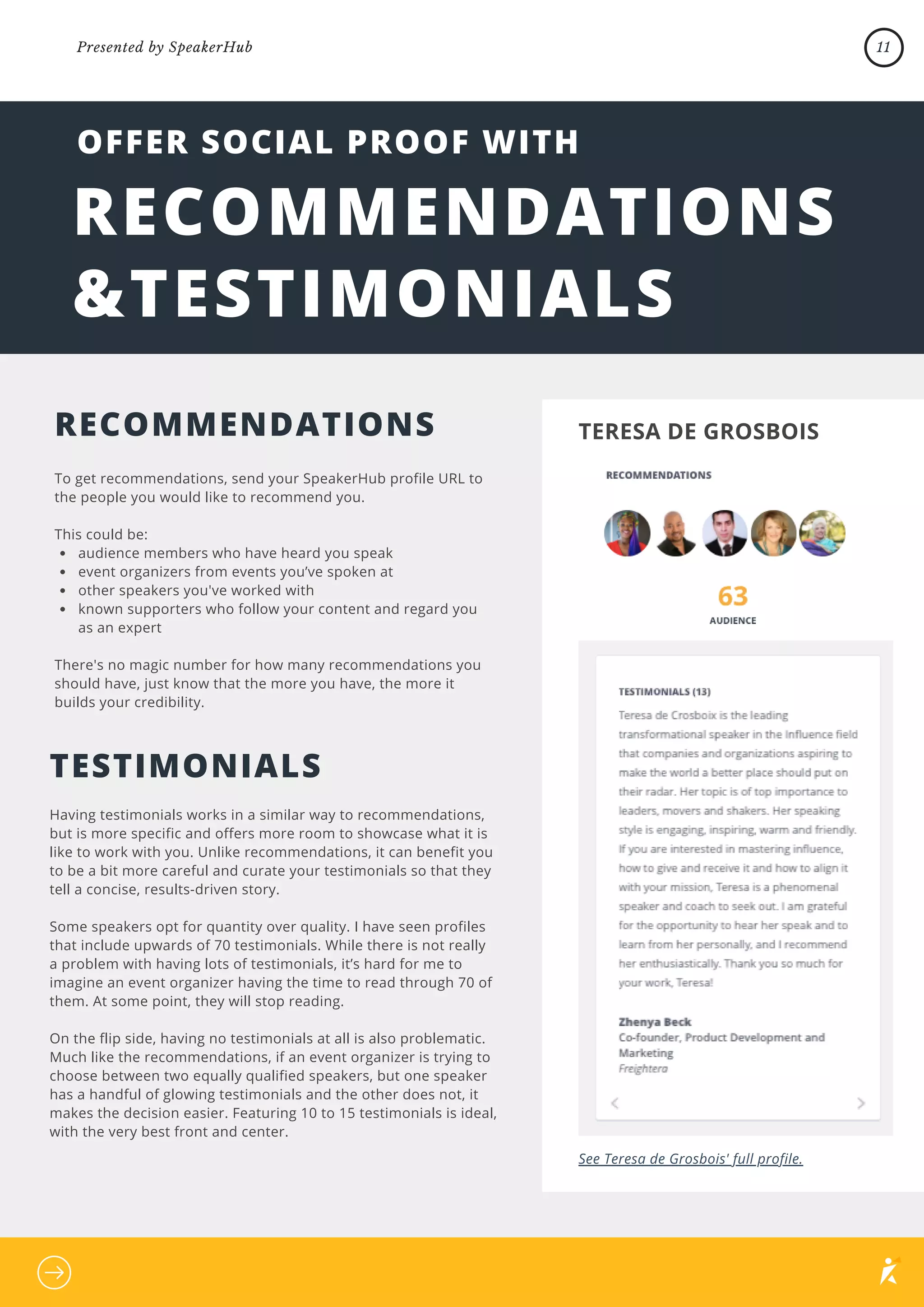 audience members who have heard you speak
event organizers from events you’ve spoken at
other speakers you've worked with
known supporters who follow your content and regard you
as an expert
To get recommendations, send your SpeakerHub profile URL to
the people you would like to recommend you.
This could be:
There's no magic number for how many recommendations you
should have, just know that the more you have, the more it
builds your credibility.
RECOMMENDATIONS
&TESTIMONIALS
Having testimonials works in a similar way to recommendations,
but is more specific and offers more room to showcase what it is
like to work with you. Unlike recommendations, it can benefit you
to be a bit more careful and curate your testimonials so that they
tell a concise, results-driven story.
Some speakers opt for quantity over quality. I have seen profiles
that include upwards of 70 testimonials. While there is not really
a problem with having lots of testimonials, it’s hard for me to
imagine an event organizer having the time to read through 70 of
them. At some point, they will stop reading.
On the flip side, having no testimonials at all is also problematic.
Much like the recommendations, if an event organizer is trying to
choose between two equally qualified speakers, but one speaker
has a handful of glowing testimonials and the other does not, it
makes the decision easier. Featuring 10 to 15 testimonials is ideal,
with the very best front and center.
OFFER SOCIAL PROOF WITH
RECOMMENDATIONS
TESTIMONIALS
TERESA DE GROSBOIS
See Teresa de Grosbois' full profile.
11
Presented by SpeakerHub
 