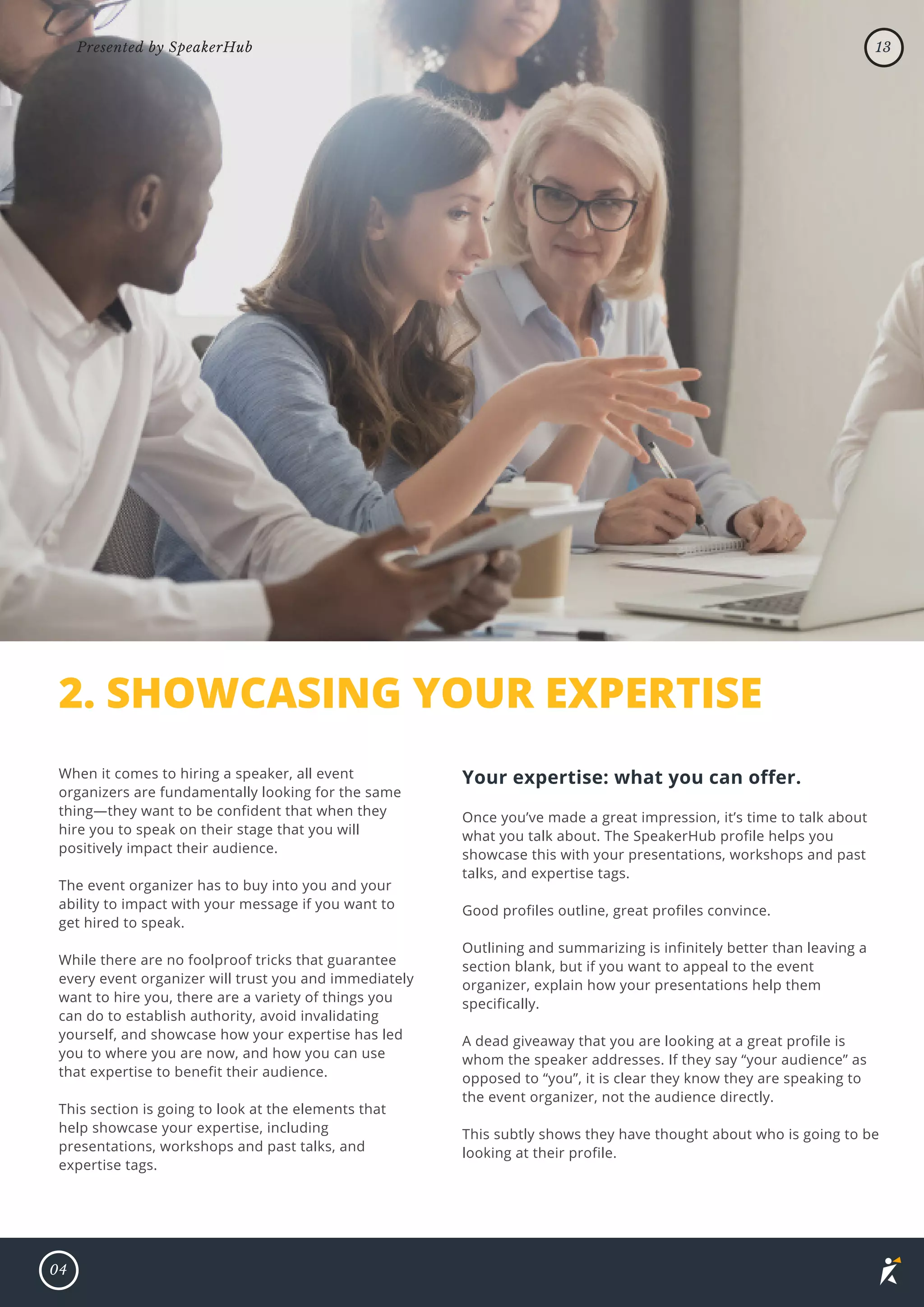 2. SHOWCASING YOUR EXPERTISE
When it comes to hiring a speaker, all event
organizers are fundamentally looking for the same
thing—they want to be confident that when they
hire you to speak on their stage that you will
positively impact their audience.
The event organizer has to buy into you and your
ability to impact with your message if you want to
get hired to speak.
While there are no foolproof tricks that guarantee
every event organizer will trust you and immediately
want to hire you, there are a variety of things you
can do to establish authority, avoid invalidating
yourself, and showcase how your expertise has led
you to where you are now, and how you can use
that expertise to benefit their audience.
This section is going to look at the elements that
help showcase your expertise, including
presentations, workshops and past talks, and
expertise tags.
Your expertise: what you can offer.
Once you’ve made a great impression, it’s time to talk about
what you talk about. The SpeakerHub profile helps you
showcase this with your presentations, workshops and past
talks, and expertise tags.
Good profiles outline, great profiles convince.
Outlining and summarizing is infinitely better than leaving a
section blank, but if you want to appeal to the event
organizer, explain how your presentations help them
specifically.
A dead giveaway that you are looking at a great profile is
whom the speaker addresses. If they say “your audience” as
opposed to “you”, it is clear they know they are speaking to
the event organizer, not the audience directly.
This subtly shows they have thought about who is going to be
looking at their profile.
04
13
Presented by SpeakerHub
 