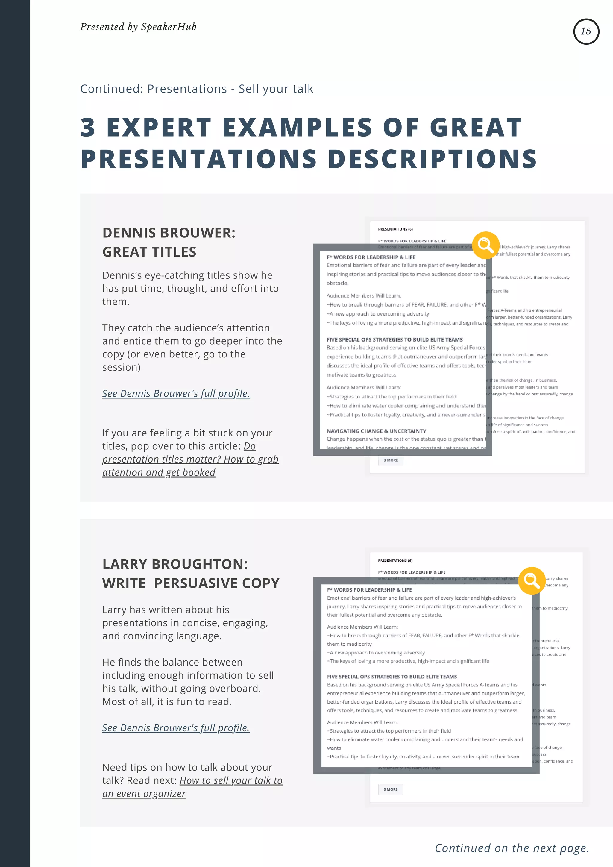 3 EXPERT EXAMPLES OF GREAT
PRESENTATIONS DESCRIPTIONS
Continued: Presentations - Sell your talk
Dennis’s eye-catching titles show he
has put time, thought, and effort into
them.
They catch the audience’s attention
and entice them to go deeper into the
copy (or even better, go to the
session)
See Dennis Brouwer's full profile.
If you are feeling a bit stuck on your
titles, pop over to this article: Do
presentation titles matter? How to grab
attention and get booked
DENNIS BROUWER:
GREAT TITLES
Larry has written about his
presentations in concise, engaging,
and convincing language.
He finds the balance between
including enough information to sell
his talk, without going overboard.
Most of all, it is fun to read.
See Dennis Brouwer's full profile.
Need tips on how to talk about your
talk? Read next: How to sell your talk to
an event organizer
LARRY BROUGHTON:
WRITE PERSUASIVE COPY
Continued on the next page.
15
Presented by SpeakerHub
 