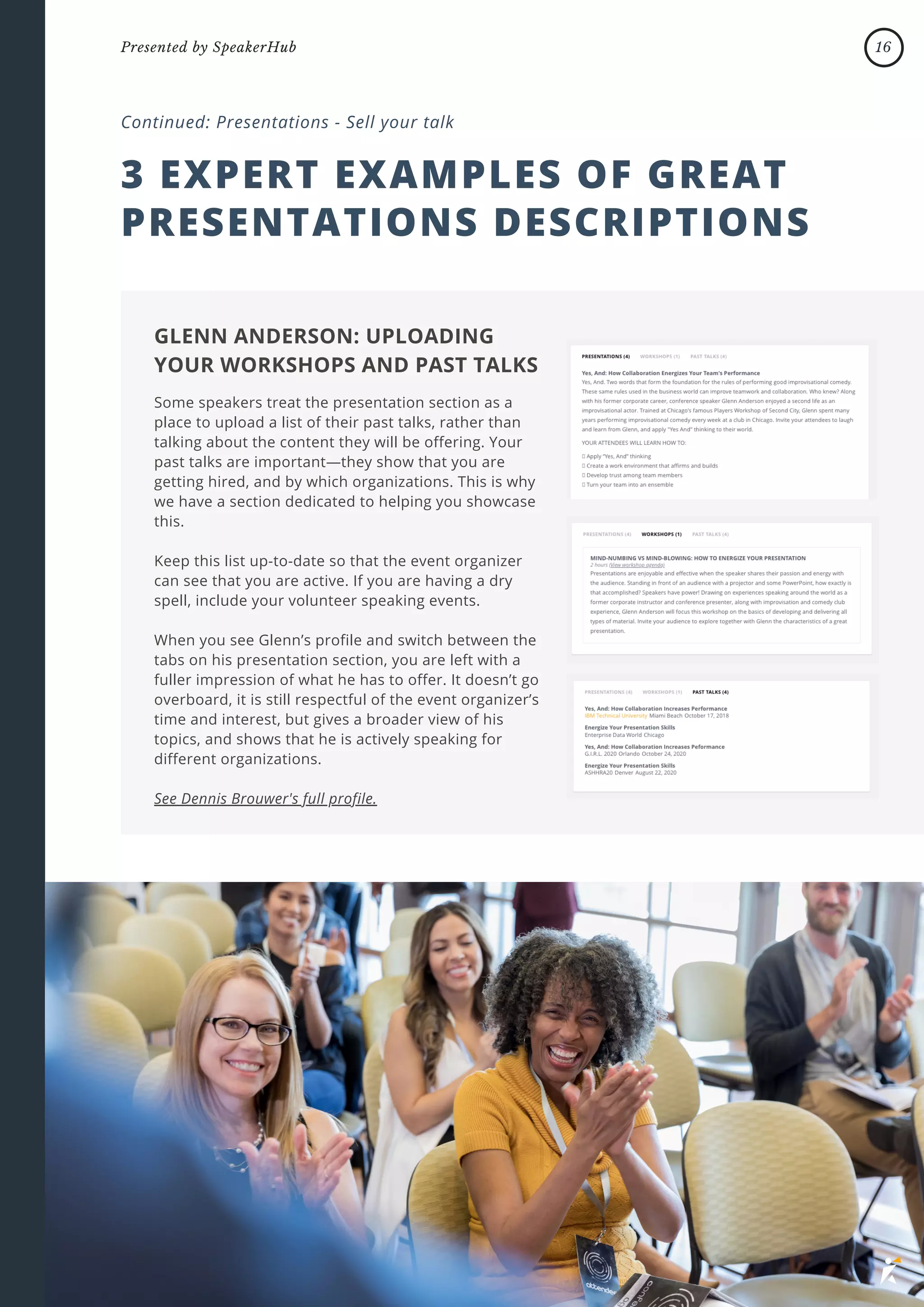 3 EXPERT EXAMPLES OF GREAT
PRESENTATIONS DESCRIPTIONS
Continued: Presentations - Sell your talk
Some speakers treat the presentation section as a
place to upload a list of their past talks, rather than
talking about the content they will be offering. Your
past talks are important—they show that you are
getting hired, and by which organizations. This is why
we have a section dedicated to helping you showcase
this.
Keep this list up-to-date so that the event organizer
can see that you are active. If you are having a dry
spell, include your volunteer speaking events.
When you see Glenn’s profile and switch between the
tabs on his presentation section, you are left with a
fuller impression of what he has to offer. It doesn’t go
overboard, it is still respectful of the event organizer’s
time and interest, but gives a broader view of his
topics, and shows that he is actively speaking for
different organizations.
See Dennis Brouwer's full profile.
GLENN ANDERSON: UPLOADING
YOUR WORKSHOPS AND PAST TALKS
16
Presented by SpeakerHub
 