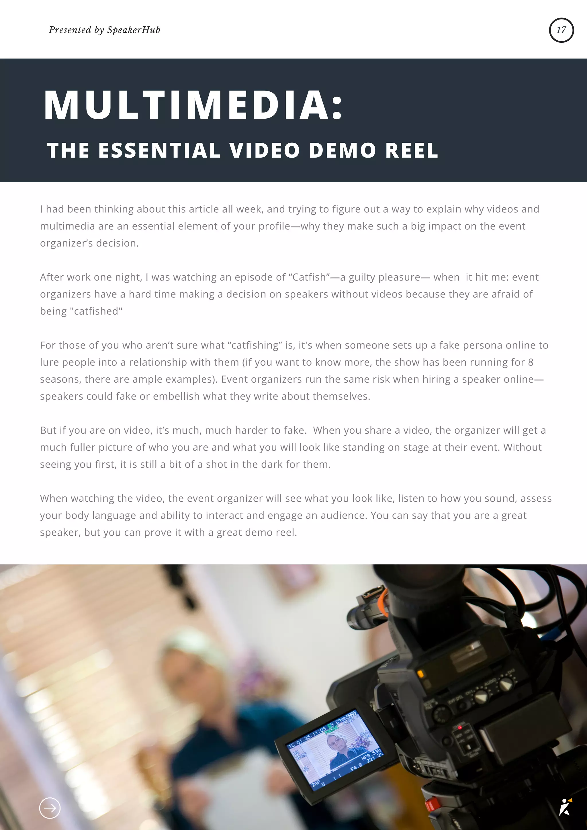 MULTIMEDIA:
THE ESSENTIAL VIDEO DEMO REEL
I had been thinking about this article all week, and trying to figure out a way to explain why videos and
multimedia are an essential element of your profile—why they make such a big impact on the event
organizer’s decision.
After work one night, I was watching an episode of “Catfish”—a guilty pleasure— when it hit me: event
organizers have a hard time making a decision on speakers without videos because they are afraid of
being "catfished"
For those of you who aren’t sure what “catfishing” is, it's when someone sets up a fake persona online to
lure people into a relationship with them (if you want to know more, the show has been running for 8
seasons, there are ample examples). Event organizers run the same risk when hiring a speaker online—
speakers could fake or embellish what they write about themselves.
But if you are on video, it’s much, much harder to fake. When you share a video, the organizer will get a
much fuller picture of who you are and what you will look like standing on stage at their event. Without
seeing you first, it is still a bit of a shot in the dark for them.
When watching the video, the event organizer will see what you look like, listen to how you sound, assess
your body language and ability to interact and engage an audience. You can say that you are a great
speaker, but you can prove it with a great demo reel.
17
Presented by SpeakerHub
 