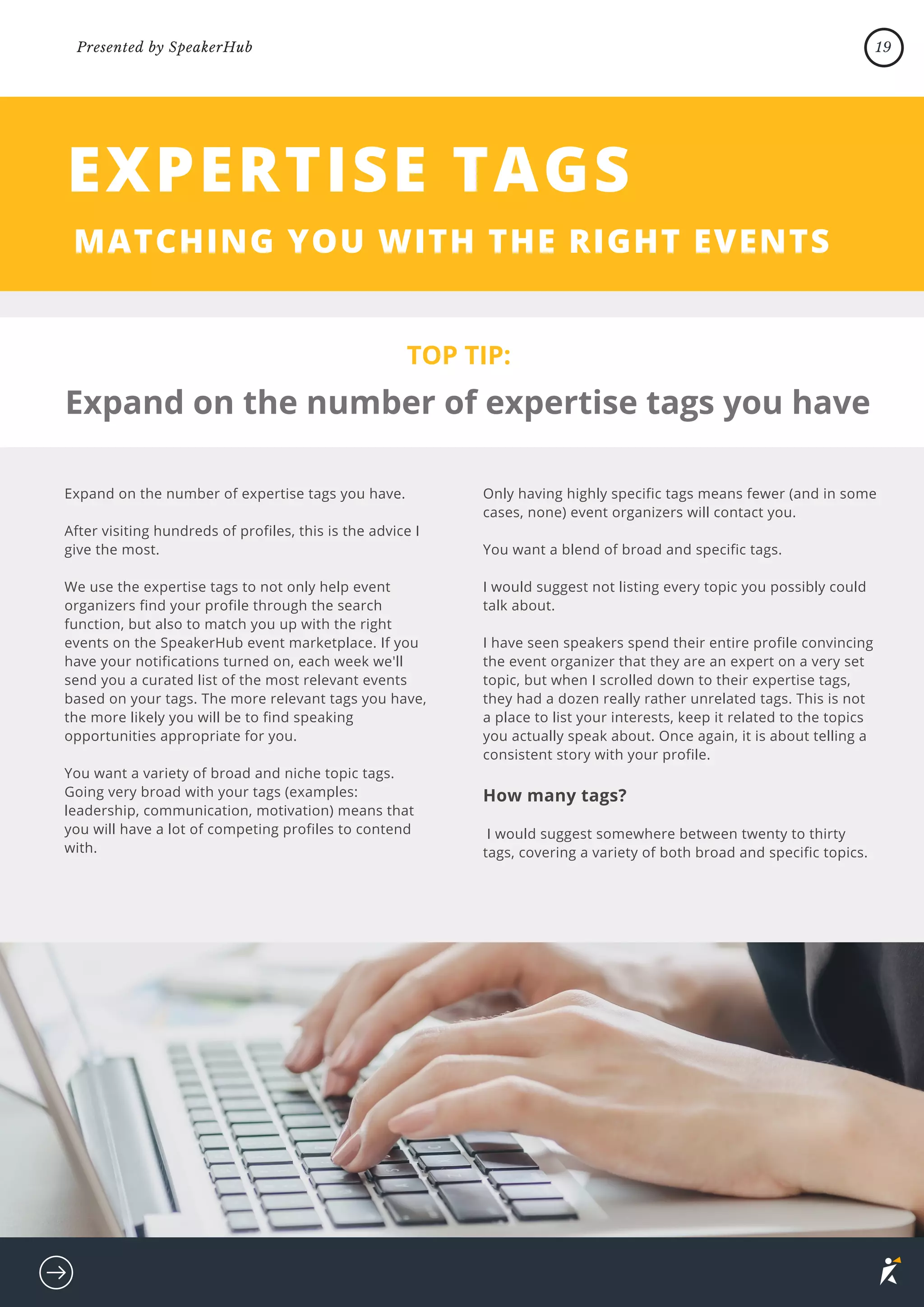 Expand on the number of expertise tags you have.
After visiting hundreds of profiles, this is the advice I
give the most.
We use the expertise tags to not only help event
organizers find your profile through the search
function, but also to match you up with the right
events on the SpeakerHub event marketplace. If you
have your notifications turned on, each week we'll
send you a curated list of the most relevant events
based on your tags. The more relevant tags you have,
the more likely you will be to find speaking
opportunities appropriate for you.
You want a variety of broad and niche topic tags.
Going very broad with your tags (examples:
leadership, communication, motivation) means that
you will have a lot of competing profiles to contend
with.
TOP TIP:
EXPERTISE TAGS
MATCHING YOU WITH THE RIGHT EVENTS
Only having highly specific tags means fewer (and in some
cases, none) event organizers will contact you.
You want a blend of broad and specific tags.
I would suggest not listing every topic you possibly could
talk about.
I have seen speakers spend their entire profile convincing
the event organizer that they are an expert on a very set
topic, but when I scrolled down to their expertise tags,
they had a dozen really rather unrelated tags. This is not
a place to list your interests, keep it related to the topics
you actually speak about. Once again, it is about telling a
consistent story with your profile.
How many tags?
I would suggest somewhere between twenty to thirty
tags, covering a variety of both broad and specific topics.
Expand on the number of expertise tags you have
19
Presented by SpeakerHub
 