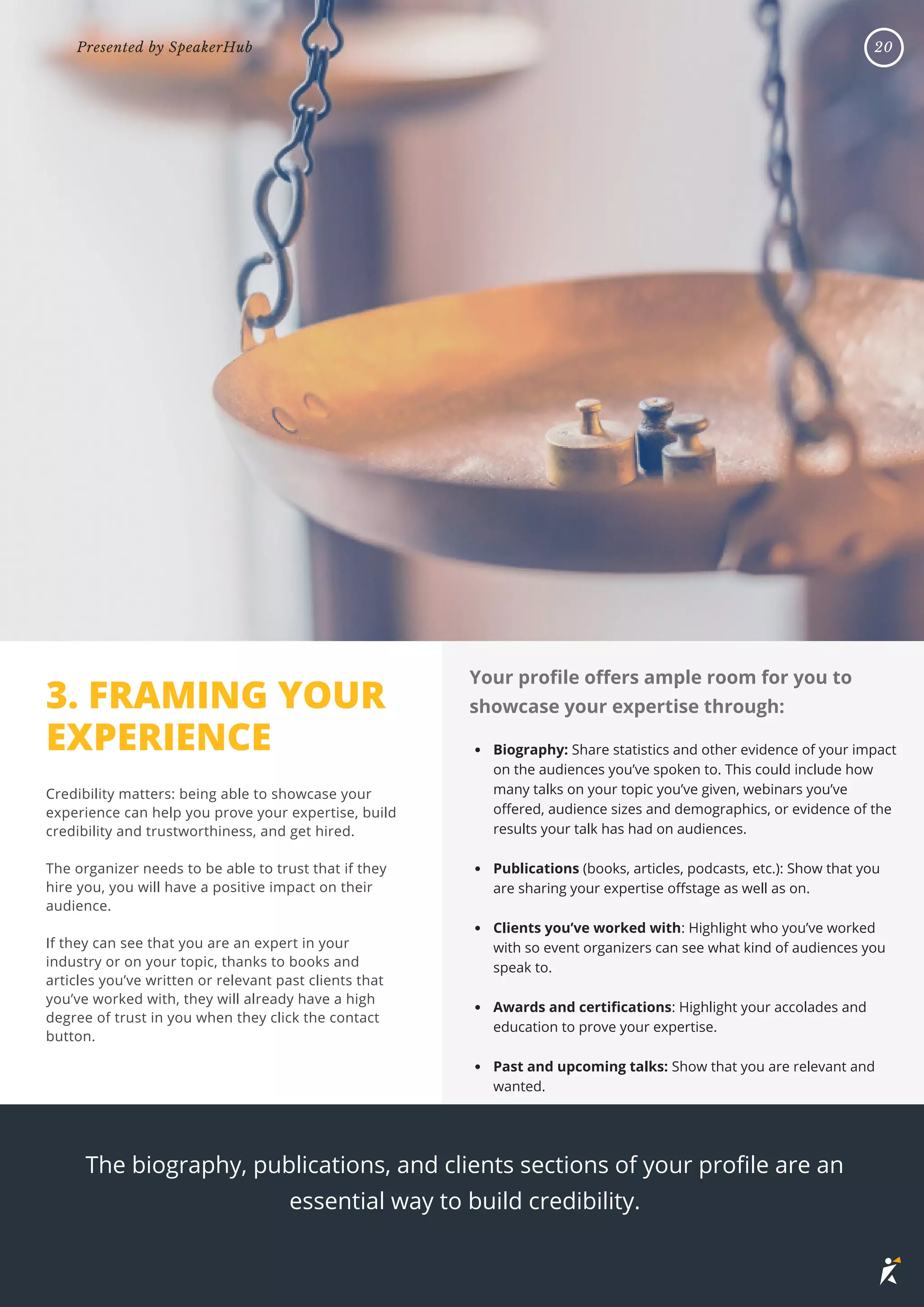 3. FRAMING YOUR
EXPERIENCE
Credibility matters: being able to showcase your
experience can help you prove your expertise, build
credibility and trustworthiness, and get hired.
The organizer needs to be able to trust that if they
hire you, you will have a positive impact on their
audience.
If they can see that you are an expert in your
industry or on your topic, thanks to books and
articles you’ve written or relevant past clients that
you’ve worked with, they will already have a high
degree of trust in you when they click the contact
button.
The biography, publications, and clients sections of your profile are an
essential way to build credibility.
Biography: Share statistics and other evidence of your impact
on the audiences you’ve spoken to. This could include how
many talks on your topic you’ve given, webinars you’ve
offered, audience sizes and demographics, or evidence of the
results your talk has had on audiences.
Publications (books, articles, podcasts, etc.): Show that you
are sharing your expertise offstage as well as on.
Clients you’ve worked with: Highlight who you’ve worked
with so event organizers can see what kind of audiences you
speak to.
Awards and certifications: Highlight your accolades and
education to prove your expertise.
Past and upcoming talks: Show that you are relevant and
wanted.
Your profile offers ample room for you to
showcase your expertise through:
20
Presented by SpeakerHub
 