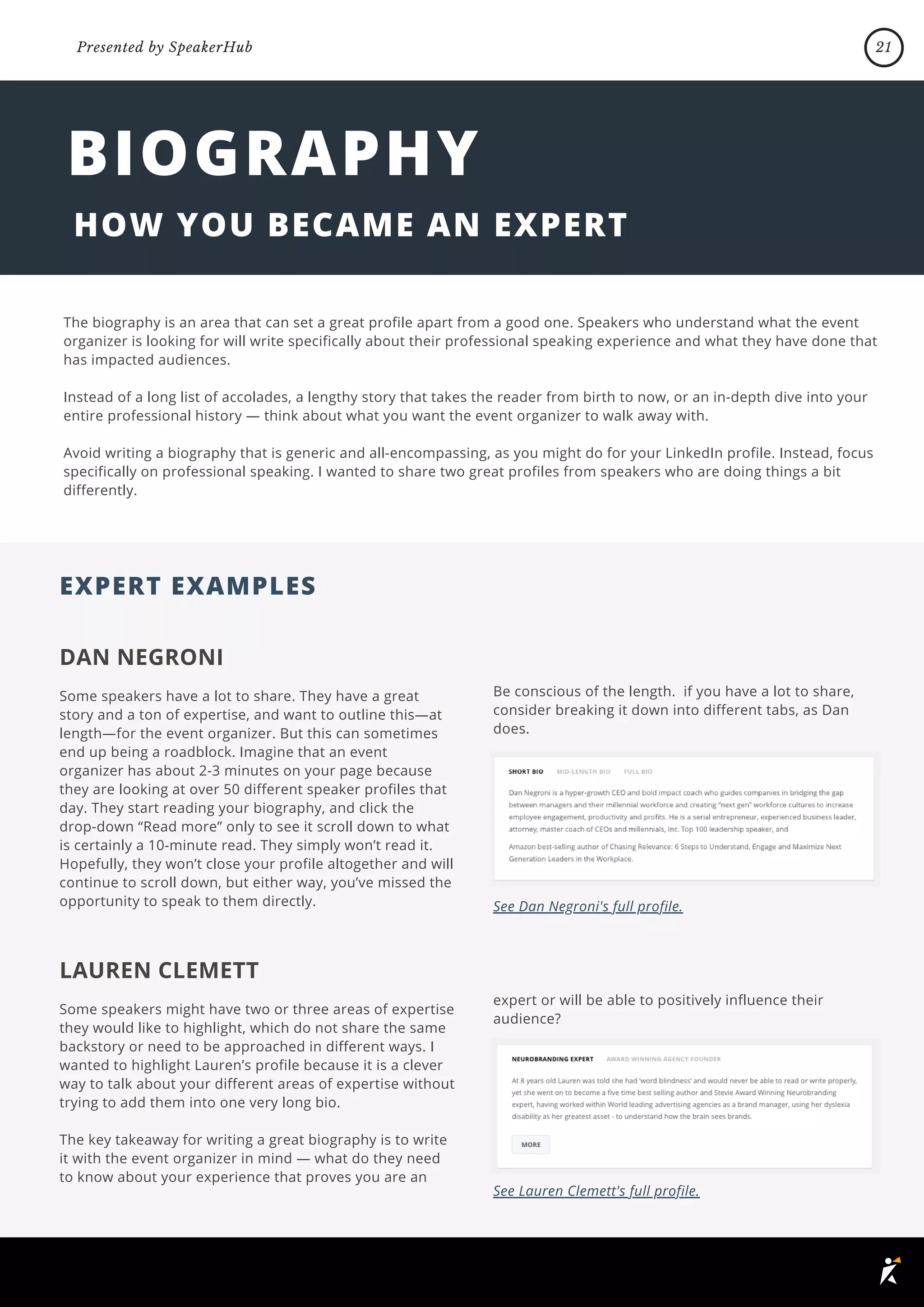 The biography is an area that can set a great profile apart from a good one. Speakers who understand what the event
organizer is looking for will write specifically about their professional speaking experience and what they have done that
has impacted audiences.
Instead of a long list of accolades, a lengthy story that takes the reader from birth to now, or an in-depth dive into your
entire professional history — think about what you want the event organizer to walk away with.
Avoid writing a biography that is generic and all-encompassing, as you might do for your LinkedIn profile. Instead, focus
specifically on professional speaking. I wanted to share two great profiles from speakers who are doing things a bit
differently.
EXPERT EXAMPLES
BIOGRAPHY
HOW YOU BECAME AN EXPERT
DAN NEGRONI
Some speakers have a lot to share. They have a great
story and a ton of expertise, and want to outline this—at
length—for the event organizer. But this can sometimes
end up being a roadblock. Imagine that an event
organizer has about 2-3 minutes on your page because
they are looking at over 50 different speaker profiles that
day. They start reading your biography, and click the
drop-down “Read more” only to see it scroll down to what
is certainly a 10-minute read. They simply won’t read it.
Hopefully, they won’t close your profile altogether and will
continue to scroll down, but either way, you’ve missed the
opportunity to speak to them directly.
Be conscious of the length. if you have a lot to share,
consider breaking it down into different tabs, as Dan
does.
See Dan Negroni's full profile.
LAUREN CLEMETT
Some speakers might have two or three areas of expertise
they would like to highlight, which do not share the same
backstory or need to be approached in different ways. I
wanted to highlight Lauren’s profile because it is a clever
way to talk about your different areas of expertise without
trying to add them into one very long bio.
The key takeaway for writing a great biography is to write
it with the event organizer in mind — what do they need
to know about your experience that proves you are an
expert or will be able to positively influence their
audience?
See Lauren Clemett's full profile.
21
Presented by SpeakerHub
 