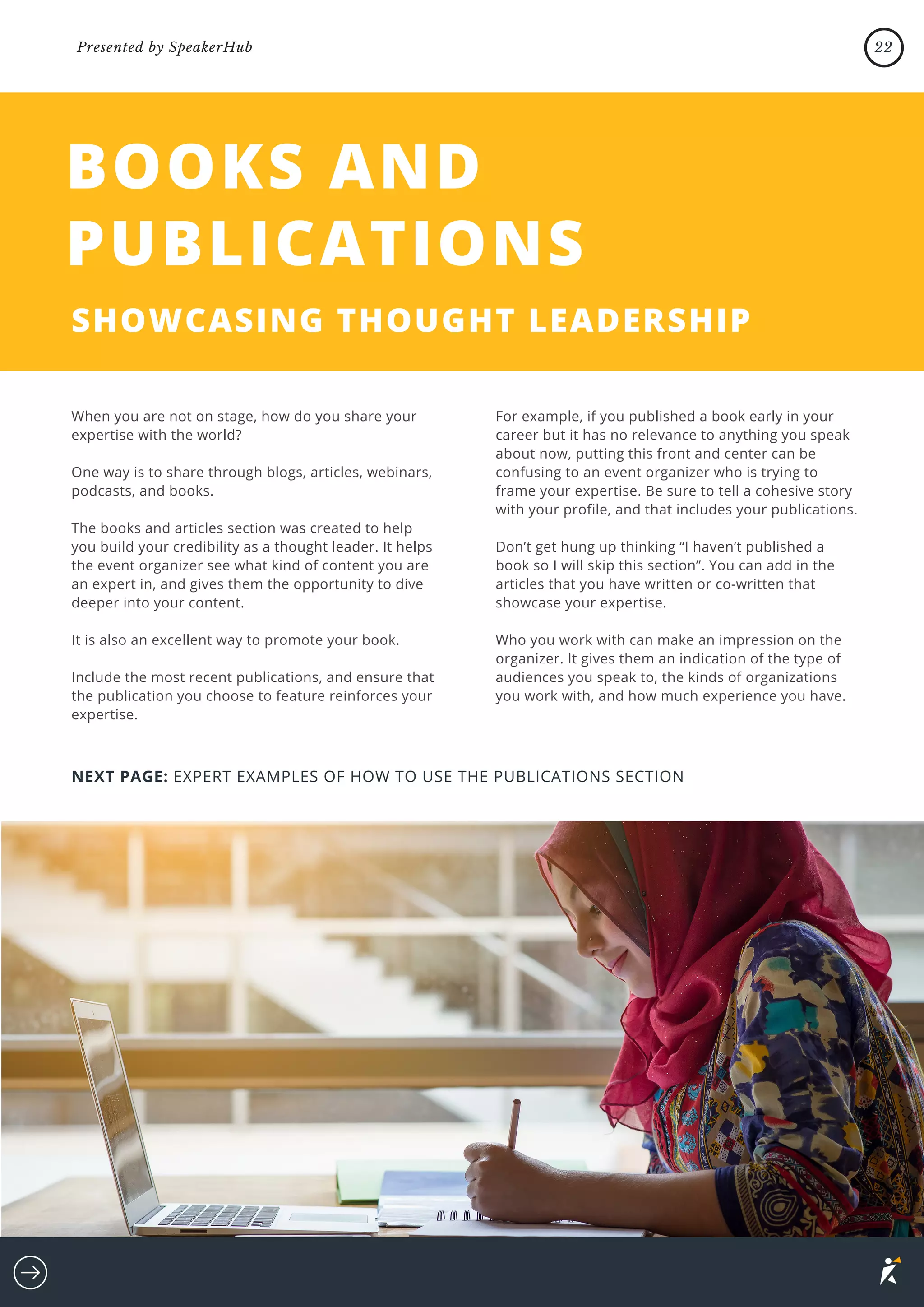 When you are not on stage, how do you share your
expertise with the world?
One way is to share through blogs, articles, webinars,
podcasts, and books.
The books and articles section was created to help
you build your credibility as a thought leader. It helps
the event organizer see what kind of content you are
an expert in, and gives them the opportunity to dive
deeper into your content.
It is also an excellent way to promote your book.
Include the most recent publications, and ensure that
the publication you choose to feature reinforces your
expertise.
BOOKS AND
PUBLICATIONS
SHOWCASING THOUGHT LEADERSHIP
For example, if you published a book early in your
career but it has no relevance to anything you speak
about now, putting this front and center can be
confusing to an event organizer who is trying to
frame your expertise. Be sure to tell a cohesive story
with your profile, and that includes your publications.
Don’t get hung up thinking “I haven’t published a
book so I will skip this section”. You can add in the
articles that you have written or co-written that
showcase your expertise.
Who you work with can make an impression on the
organizer. It gives them an indication of the type of
audiences you speak to, the kinds of organizations
you work with, and how much experience you have.
NEXT PAGE: EXPERT EXAMPLES OF HOW TO USE THE PUBLICATIONS SECTION
22
Presented by SpeakerHub
 