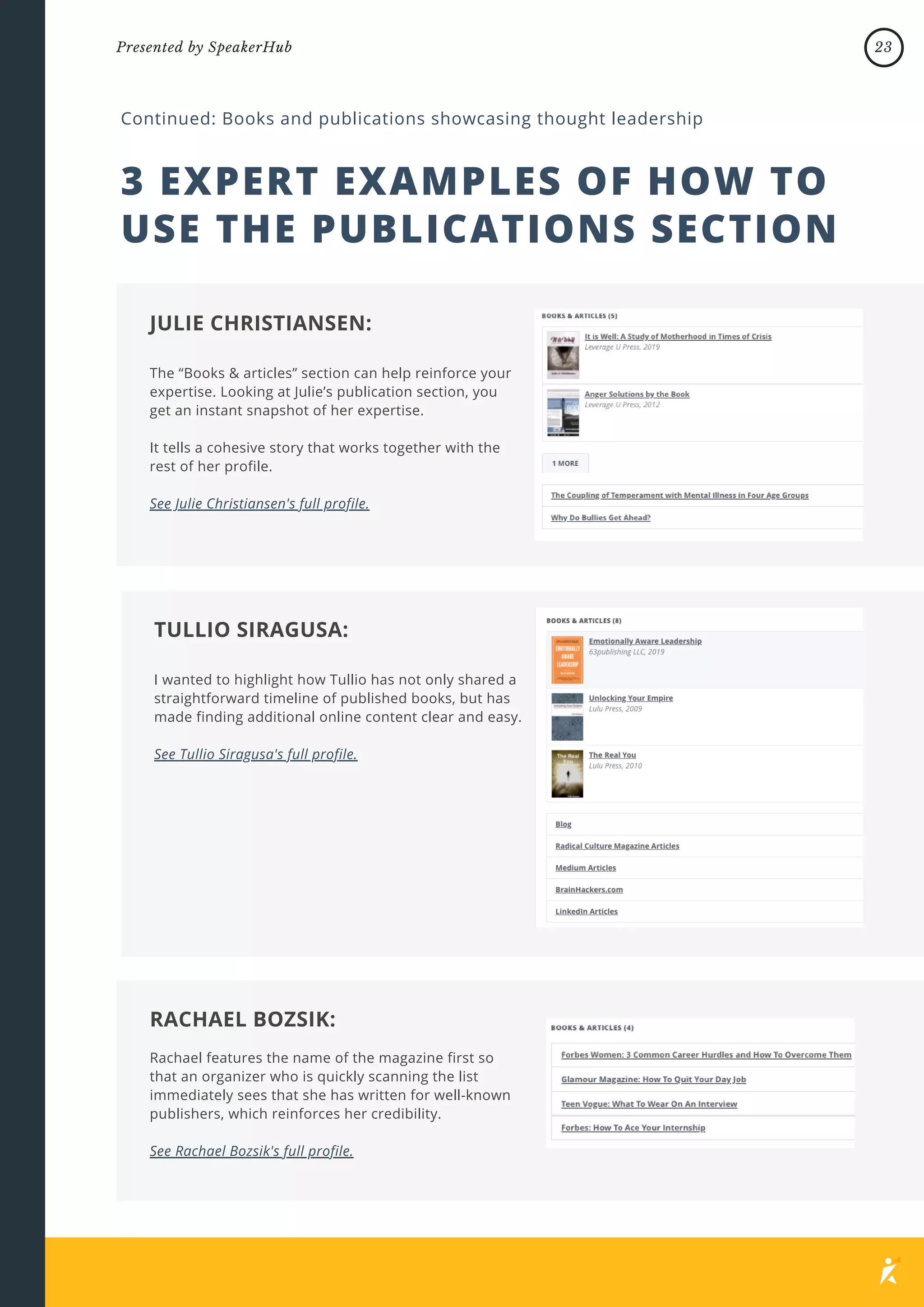 3 EXPERT EXAMPLES OF HOW TO
USE THE PUBLICATIONS SECTION
Continued: Books and publications showcasing thought leadership
The “Books & articles” section can help reinforce your
expertise. Looking at Julie’s publication section, you
get an instant snapshot of her expertise.
It tells a cohesive story that works together with the
rest of her profile.
See Julie Christiansen's full profile.
JULIE CHRISTIANSEN:
I wanted to highlight how Tullio has not only shared a
straightforward timeline of published books, but has
made finding additional online content clear and easy.
See Tullio Siragusa's full profile.
TULLIO SIRAGUSA:
Rachael features the name of the magazine first so
that an organizer who is quickly scanning the list
immediately sees that she has written for well-known
publishers, which reinforces her credibility.
See Rachael Bozsik's full profile.
RACHAEL BOZSIK:
23
Presented by SpeakerHub
 