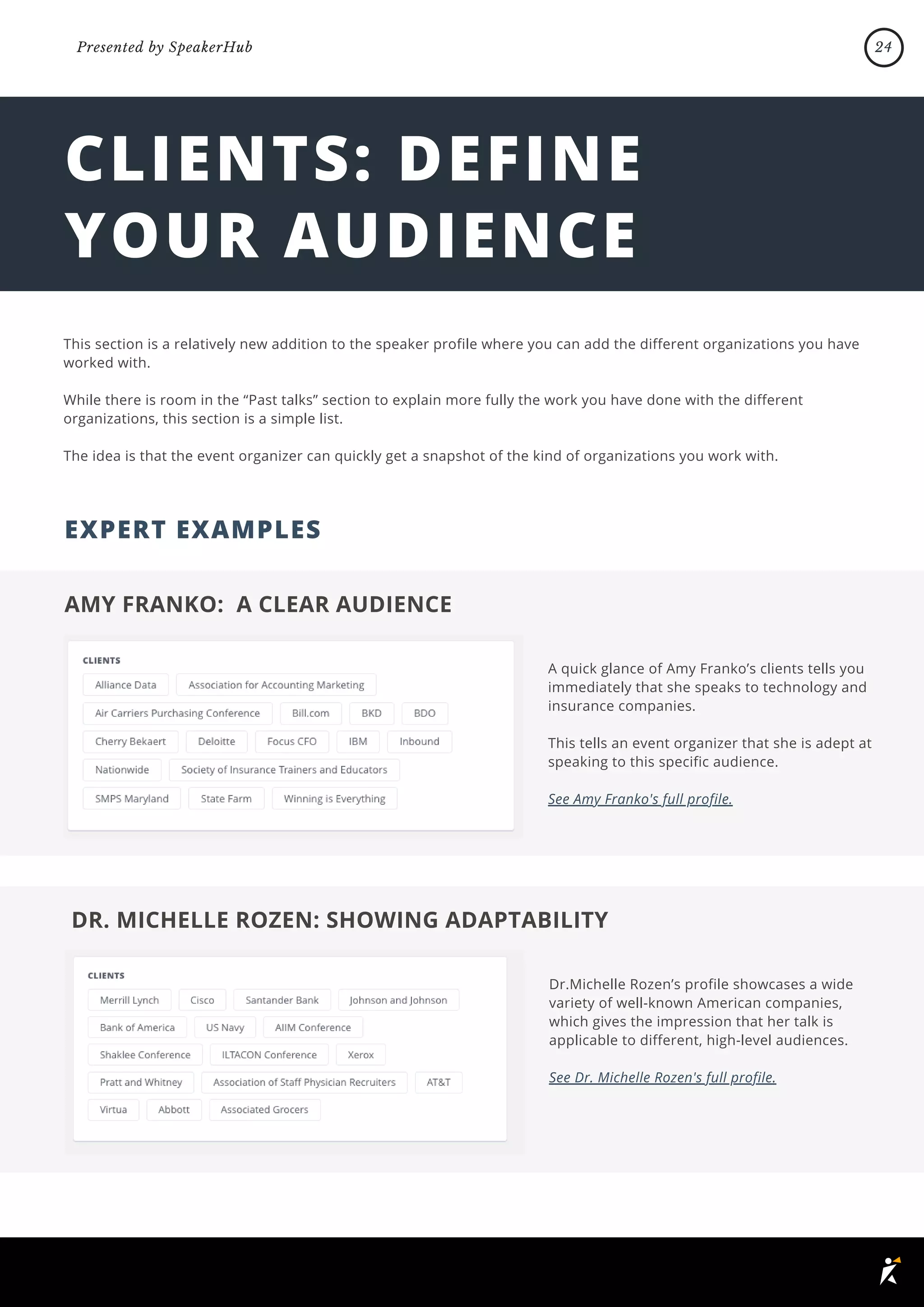 CLIENTS: DEFINE
YOUR AUDIENCE
This section is a relatively new addition to the speaker profile where you can add the different organizations you have
worked with.
While there is room in the “Past talks” section to explain more fully the work you have done with the different
organizations, this section is a simple list.
The idea is that the event organizer can quickly get a snapshot of the kind of organizations you work with.
AMY FRANKO: A CLEAR AUDIENCE
A quick glance of Amy Franko’s clients tells you
immediately that she speaks to technology and
insurance companies.
This tells an event organizer that she is adept at
speaking to this specific audience.
See Amy Franko's full profile.
EXPERT EXAMPLES
DR. MICHELLE ROZEN: SHOWING ADAPTABILITY
Dr.Michelle Rozen’s profile showcases a wide
variety of well-known American companies,
which gives the impression that her talk is
applicable to different, high-level audiences.
See Dr. Michelle Rozen's full profile.
24
Presented by SpeakerHub
 