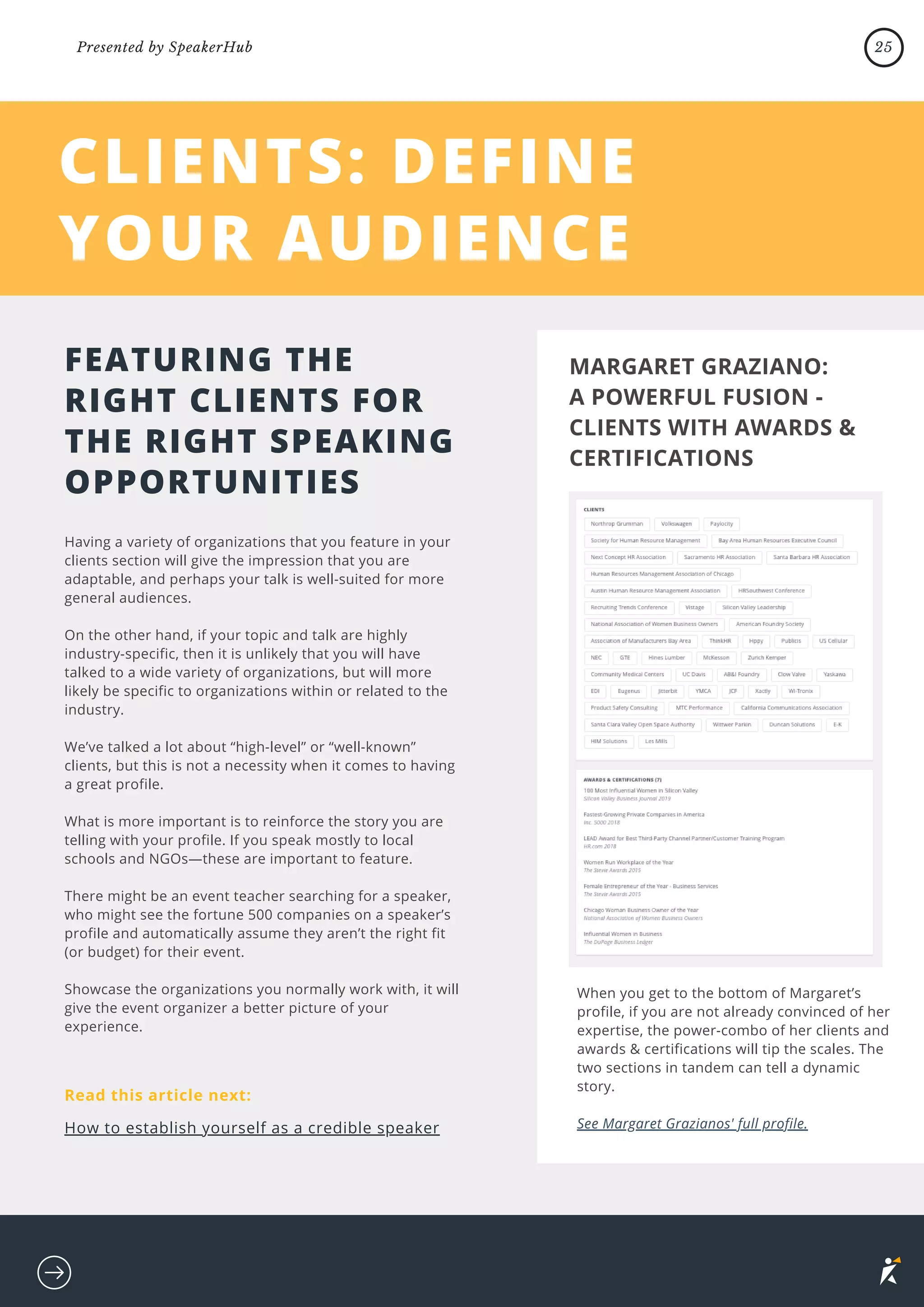 CLIENTS: DEFINE
YOUR AUDIENCE
Having a variety of organizations that you feature in your
clients section will give the impression that you are
adaptable, and perhaps your talk is well-suited for more
general audiences.
On the other hand, if your topic and talk are highly
industry-specific, then it is unlikely that you will have
talked to a wide variety of organizations, but will more
likely be specific to organizations within or related to the
industry.
We’ve talked a lot about “high-level” or “well-known”
clients, but this is not a necessity when it comes to having
a great profile.
What is more important is to reinforce the story you are
telling with your profile. If you speak mostly to local
schools and NGOs—these are important to feature.
There might be an event teacher searching for a speaker,
who might see the fortune 500 companies on a speaker’s
profile and automatically assume they aren’t the right fit
(or budget) for their event.
Showcase the organizations you normally work with, it will
give the event organizer a better picture of your
experience.
FEATURING THE
RIGHT CLIENTS FOR
THE RIGHT SPEAKING
OPPORTUNITIES
MARGARET GRAZIANO:
A POWERFUL FUSION -
CLIENTS WITH AWARDS &
CERTIFICATIONS
When you get to the bottom of Margaret’s
profile, if you are not already convinced of her
expertise, the power-combo of her clients and
awards & certifications will tip the scales. The
two sections in tandem can tell a dynamic
story.
See Margaret Grazianos' full profile.
CLIENTS: DEFINE
YOUR AUDIENCE
Read this article next:
How to establish yourself as a credible speaker
25
Presented by SpeakerHub
 