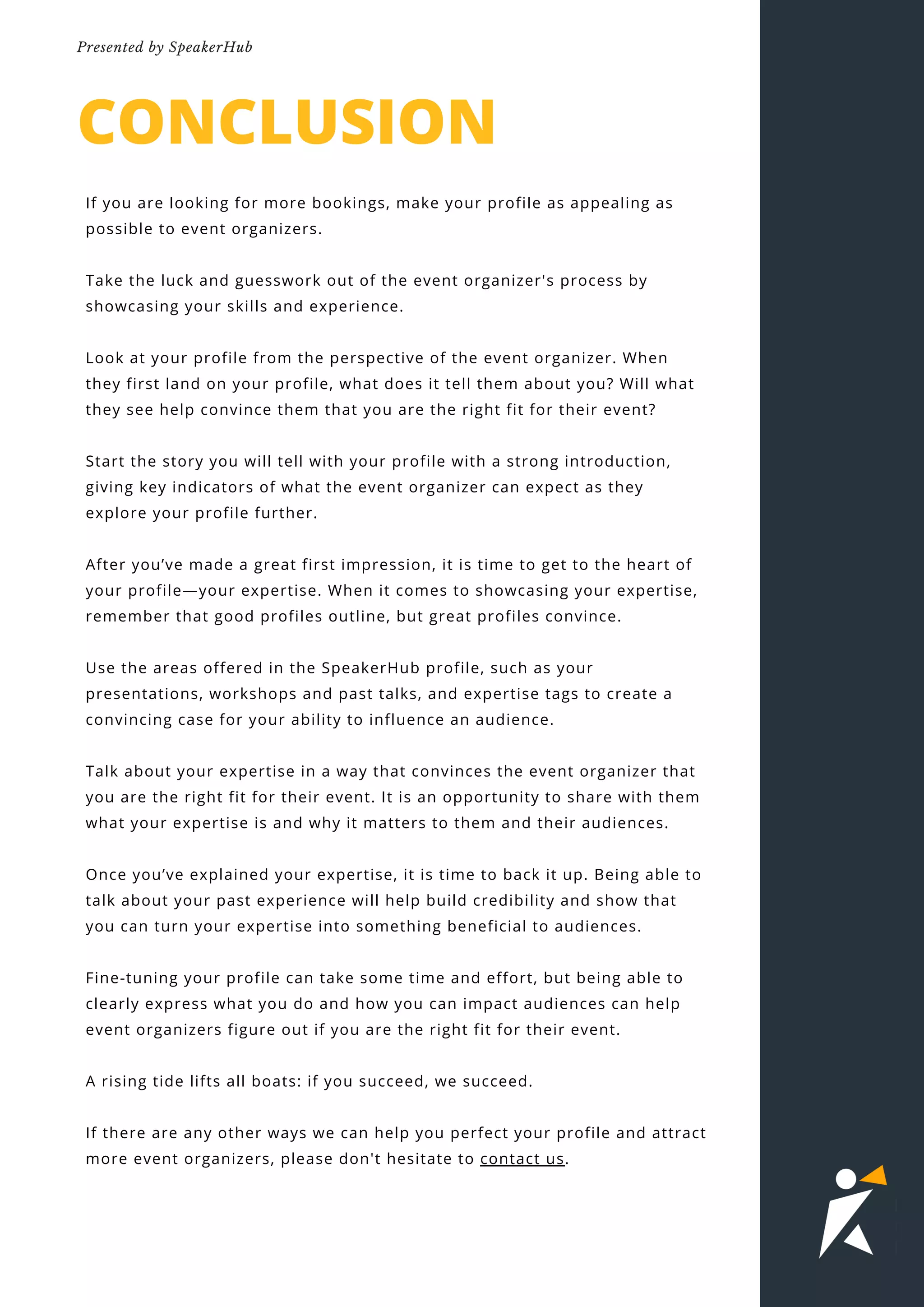 CONCLUSION
If you are looking for more bookings, make your profile as appealing as
possible to event organizers.
Take the luck and guesswork out of the event organizer's process by
showcasing your skills and experience.
Look at your profile from the perspective of the event organizer. When
they first land on your profile, what does it tell them about you? Will what
they see help convince them that you are the right fit for their event?
Start the story you will tell with your profile with a strong introduction,
giving key indicators of what the event organizer can expect as they
explore your profile further.
After you’ve made a great first impression, it is time to get to the heart of
your profile—your expertise. When it comes to showcasing your expertise,
remember that good profiles outline, but great profiles convince.
Use the areas offered in the SpeakerHub profile, such as your
presentations, workshops and past talks, and expertise tags to create a
convincing case for your ability to influence an audience.
Talk about your expertise in a way that convinces the event organizer that
you are the right fit for their event. It is an opportunity to share with them
what your expertise is and why it matters to them and their audiences.
Once you’ve explained your expertise, it is time to back it up. Being able to
talk about your past experience will help build credibility and show that
you can turn your expertise into something beneficial to audiences.
Fine-tuning your profile can take some time and effort, but being able to
clearly express what you do and how you can impact audiences can help
event organizers figure out if you are the right fit for their event.
A rising tide lifts all boats: if you succeed, we succeed.
If there are any other ways we can help you perfect your profile and attract
more event organizers, please don't hesitate to contact us.
02
Presented by SpeakerHub
 