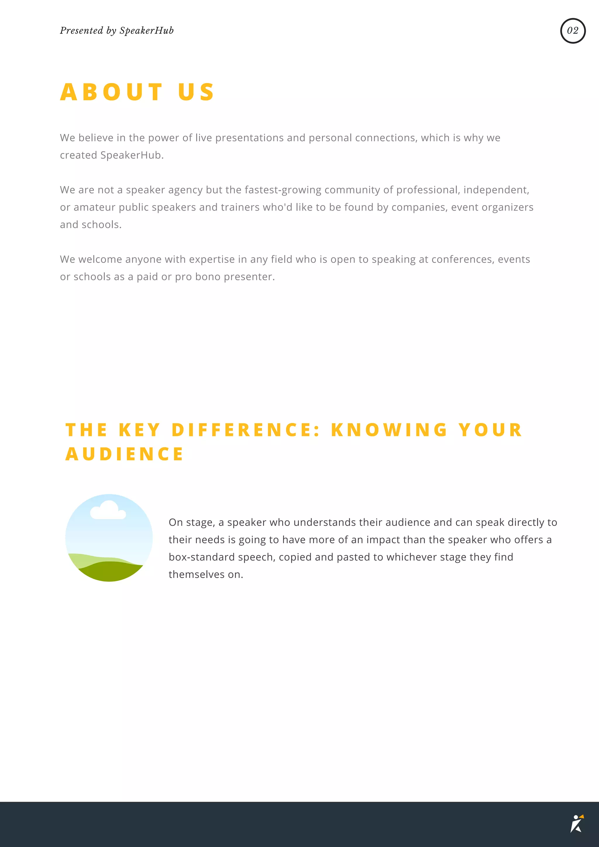 A B O U T U S
We believe in the power of live presentations and personal connections, which is why we
created SpeakerHub.
We are not a speaker agency but the fastest-growing community of professional, independent,
or amateur public speakers and trainers who'd like to be found by companies, event organizers
and schools.
We welcome anyone with expertise in any field who is open to speaking at conferences, events
or schools as a paid or pro bono presenter.
02
Presented by SpeakerHub
T H E K E Y D I F F E R E N C E : K N O W I N G Y O U R
A U D I E N C E
On stage, a speaker who understands their audience and can speak directly to
their needs is going to have more of an impact than the speaker who offers a
box-standard speech, copied and pasted to whichever stage they find
themselves on.
 