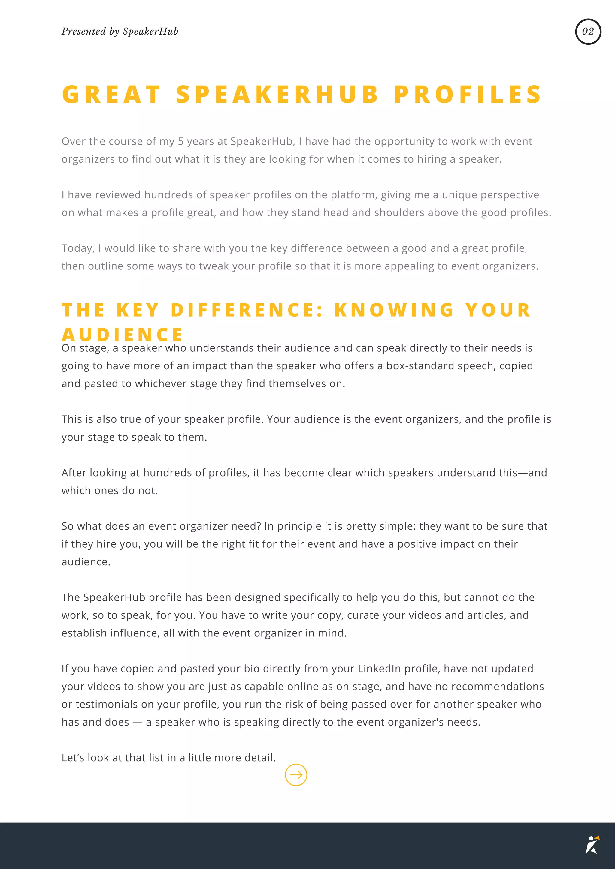 G R E A T S P E A K E R H U B P R O F I L E S
Over the course of my 5 years at SpeakerHub, I have had the opportunity to work with event
organizers to find out what it is they are looking for when it comes to hiring a speaker.
I have reviewed hundreds of speaker profiles on the platform, giving me a unique perspective
on what makes a profile great, and how they stand head and shoulders above the good profiles.
Today, I would like to share with you the key difference between a good and a great profile,
then outline some ways to tweak your profile so that it is more appealing to event organizers.
T H E K E Y D I F F E R E N C E : K N O W I N G Y O U R
A U D I E N C E
On stage, a speaker who understands their audience and can speak directly to their needs is
going to have more of an impact than the speaker who offers a box-standard speech, copied
and pasted to whichever stage they find themselves on.
This is also true of your speaker profile. Your audience is the event organizers, and the profile is
your stage to speak to them.
After looking at hundreds of profiles, it has become clear which speakers understand this—and
which ones do not.
So what does an event organizer need? In principle it is pretty simple: they want to be sure that
if they hire you, you will be the right fit for their event and have a positive impact on their
audience.
The SpeakerHub profile has been designed specifically to help you do this, but cannot do the
work, so to speak, for you. You have to write your copy, curate your videos and articles, and
establish influence, all with the event organizer in mind.
If you have copied and pasted your bio directly from your LinkedIn profile, have not updated
your videos to show you are just as capable online as on stage, and have no recommendations
or testimonials on your profile, you run the risk of being passed over for another speaker who
has and does — a speaker who is speaking directly to the event organizer's needs.
Let’s look at that list in a little more detail.
02
Presented by SpeakerHub
 