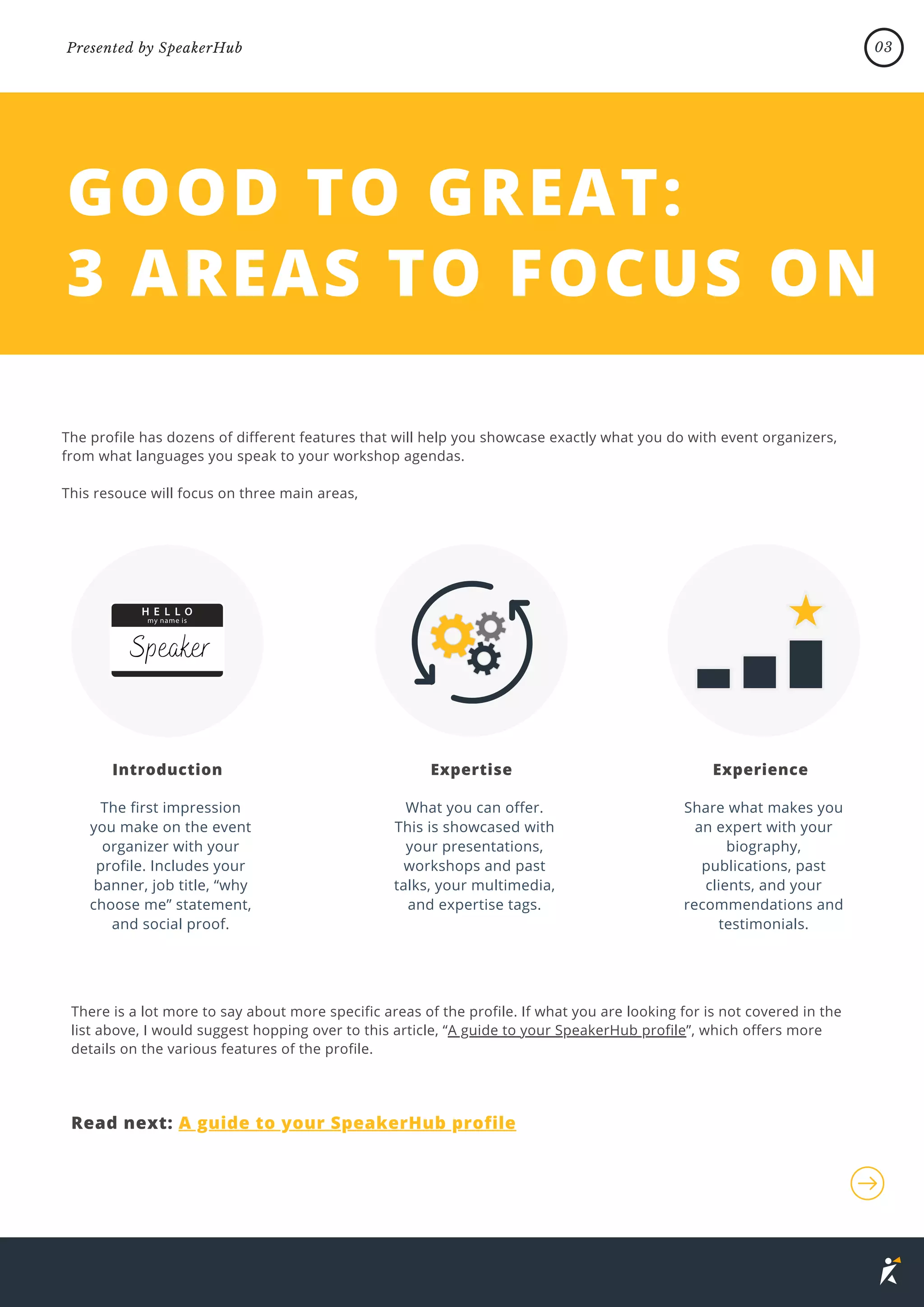 GOOD TO GREAT:
3 AREAS TO FOCUS ON
The profile has dozens of different features that will help you showcase exactly what you do with event organizers,
from what languages you speak to your workshop agendas.
This resouce will focus on three main areas,
There is a lot more to say about more specific areas of the profile. If what you are looking for is not covered in the
list above, I would suggest hopping over to this article, “A guide to your SpeakerHub profile”, which offers more
details on the various features of the profile.
The first impression
you make on the event
organizer with your
profile. Includes your
banner, job title, “why
choose me” statement,
and social proof.
What you can offer.
This is showcased with
your presentations,
workshops and past
talks, your multimedia,
and expertise tags.
Share what makes you
an expert with your
biography,
publications, past
clients, and your
recommendations and
testimonials.
Introduction
Read next: A guide to your SpeakerHub profile
Expertise Experience
Speaker
03
Presented by SpeakerHub
 