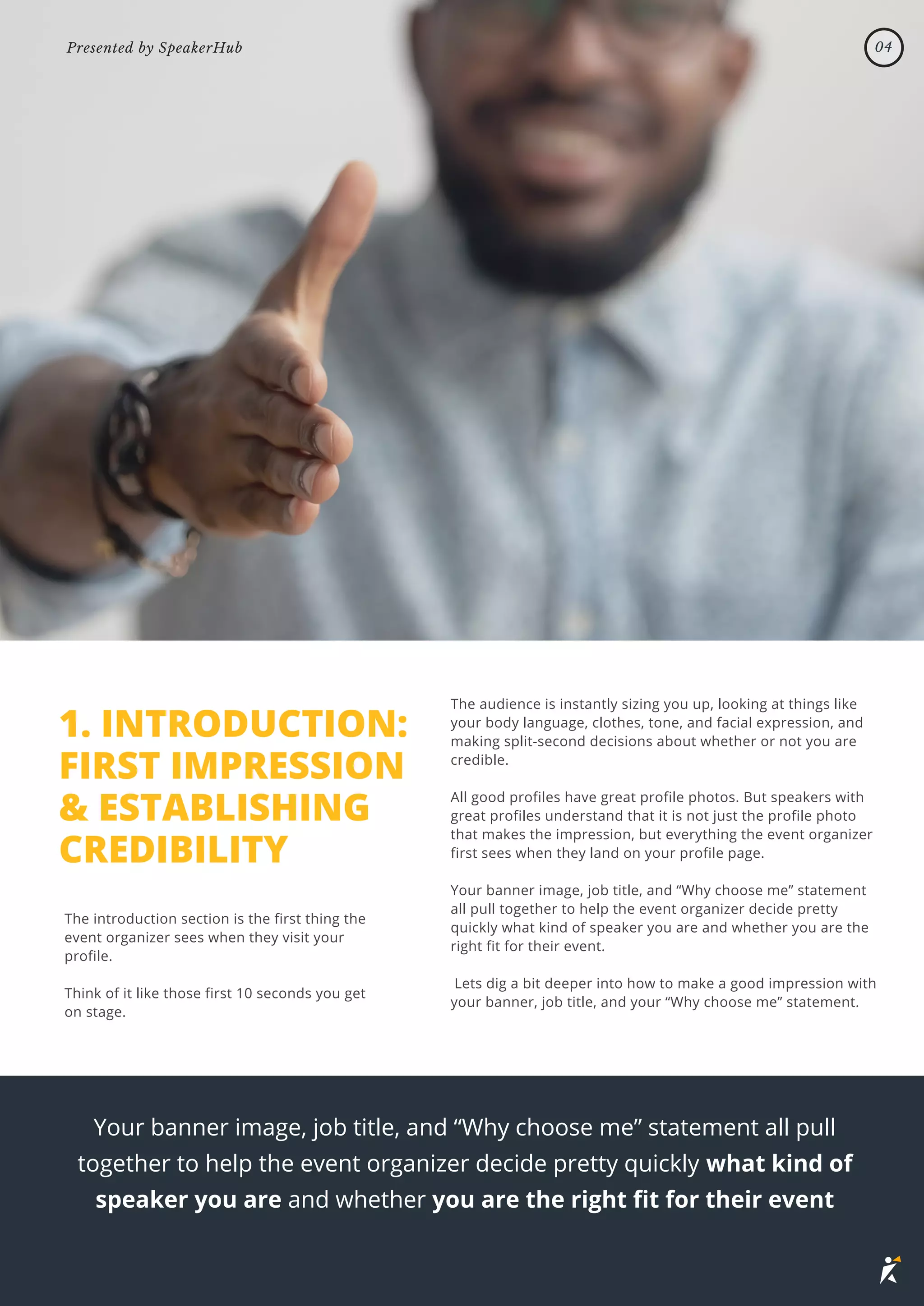 1. INTRODUCTION:
FIRST IMPRESSION
& ESTABLISHING
CREDIBILITY
The introduction section is the first thing the
event organizer sees when they visit your
profile.
Think of it like those first 10 seconds you get
on stage.
The audience is instantly sizing you up, looking at things like
your body language, clothes, tone, and facial expression, and
making split-second decisions about whether or not you are
credible.
All good profiles have great profile photos. But speakers with
great profiles understand that it is not just the profile photo
that makes the impression, but everything the event organizer
first sees when they land on your profile page.
Your banner image, job title, and “Why choose me” statement
all pull together to help the event organizer decide pretty
quickly what kind of speaker you are and whether you are the
right fit for their event.
Lets dig a bit deeper into how to make a good impression with
your banner, job title, and your “Why choose me” statement.
Your banner image, job title, and “Why choose me” statement all pull
together to help the event organizer decide pretty quickly what kind of
speaker you are and whether you are the right fit for their event
04
Presented by SpeakerHub
 