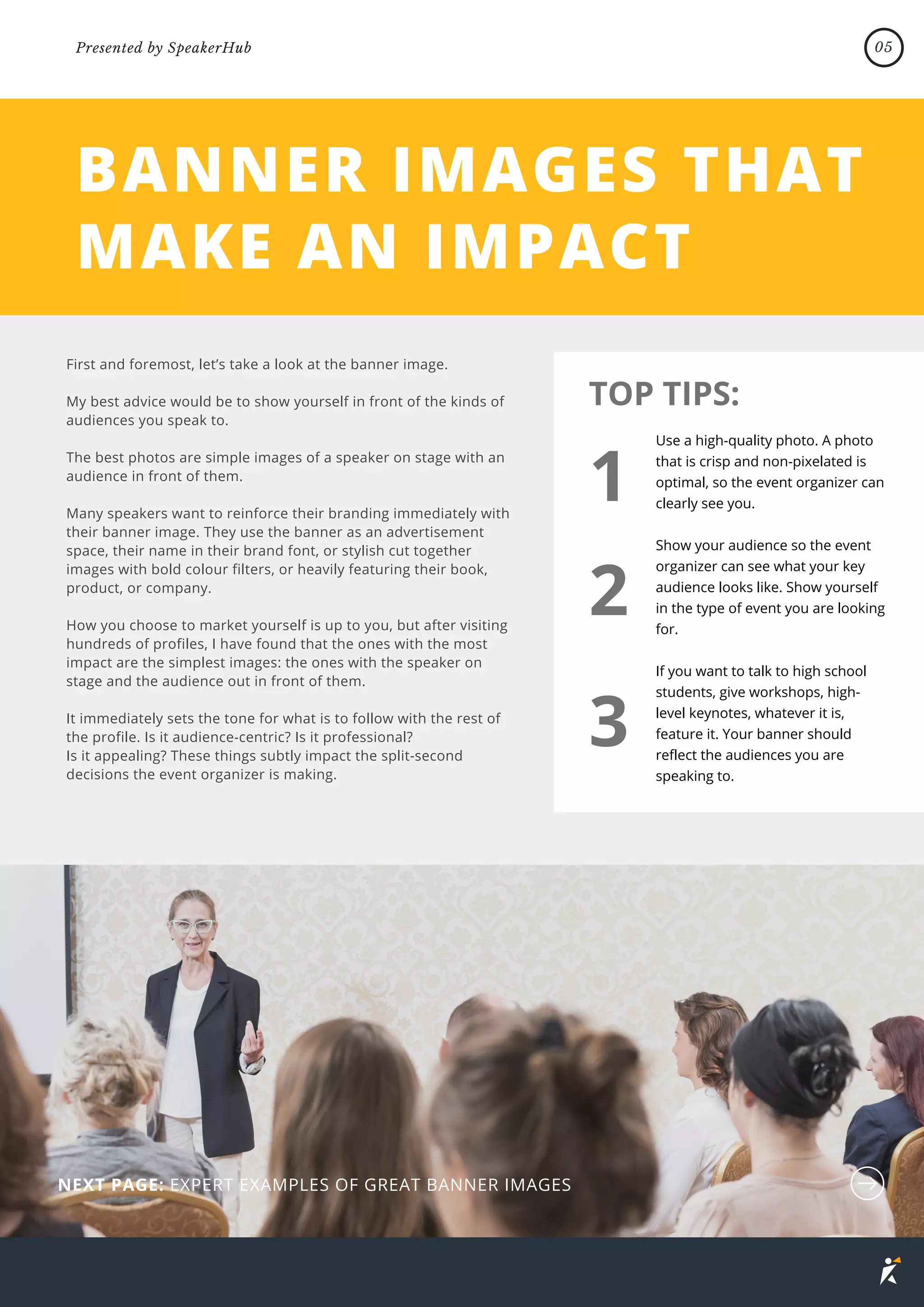 BANNER IMAGES THAT
MAKE AN IMPACT
First and foremost, let’s take a look at the banner image.
My best advice would be to show yourself in front of the kinds of
audiences you speak to.
The best photos are simple images of a speaker on stage with an
audience in front of them.
Many speakers want to reinforce their branding immediately with
their banner image. They use the banner as an advertisement
space, their name in their brand font, or stylish cut together
images with bold colour filters, or heavily featuring their book,
product, or company.
How you choose to market yourself is up to you, but after visiting
hundreds of profiles, I have found that the ones with the most
impact are the simplest images: the ones with the speaker on
stage and the audience out in front of them.
It immediately sets the tone for what is to follow with the rest of
the profile. Is it audience-centric? Is it professional?
Is it appealing? These things subtly impact the split-second
decisions the event organizer is making.
Use a high-quality photo. A photo
that is crisp and non-pixelated is
optimal, so the event organizer can
clearly see you.
Show your audience so the event
organizer can see what your key
audience looks like. Show yourself
in the type of event you are looking
for.
If you want to talk to high school
students, give workshops, high-
level keynotes, whatever it is,
feature it. Your banner should
reflect the audiences you are
speaking to.
TOP TIPS:
1
2
3
NEXT PAGE: EXPERT EXAMPLES OF GREAT BANNER IMAGES
05
Presented by SpeakerHub
 