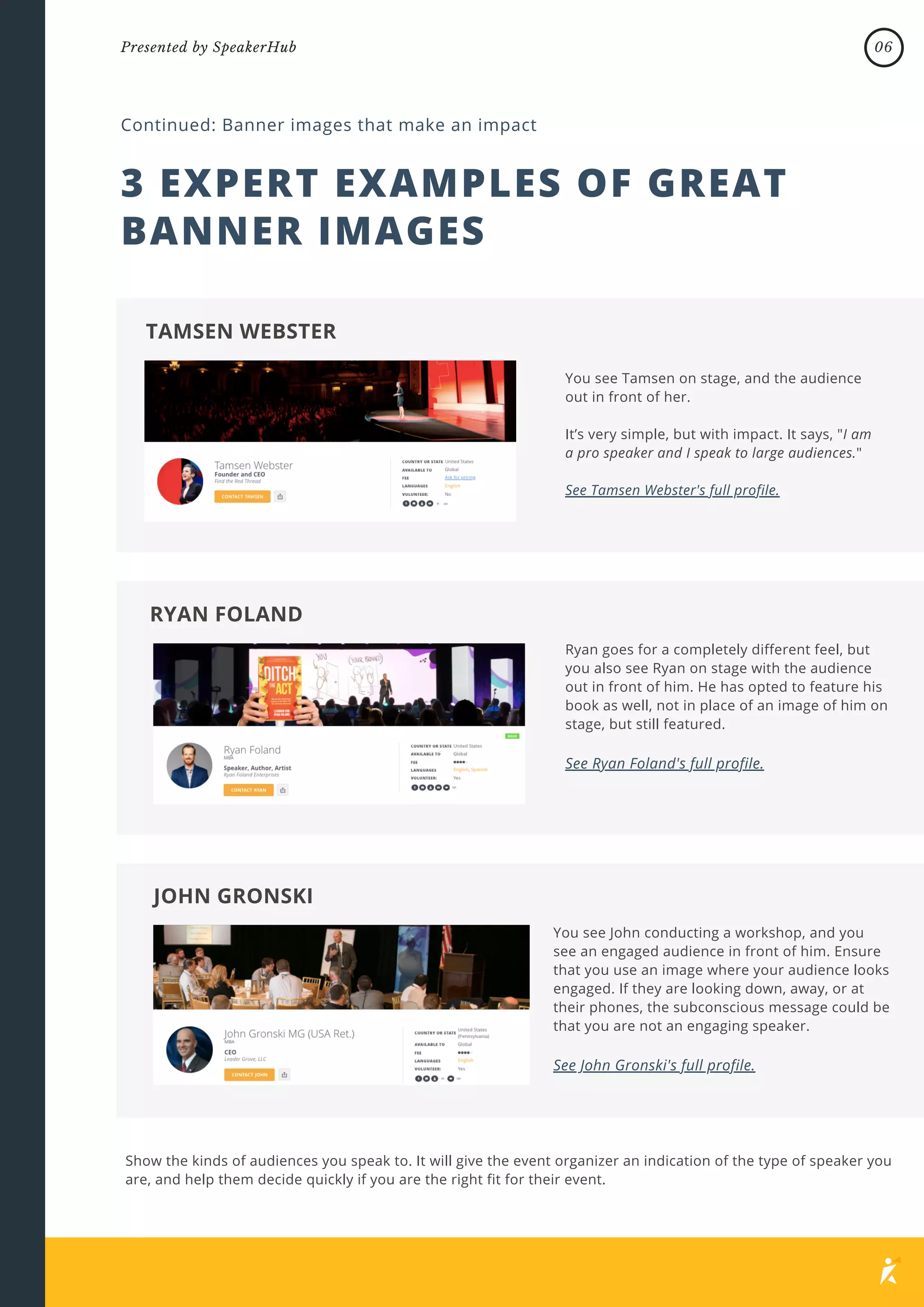 3 EXPERT EXAMPLES OF GREAT
BANNER IMAGES
Continued: Banner images that make an impact
You see Tamsen on stage, and the audience
out in front of her.
It’s very simple, but with impact. It says, "I am
a pro speaker and I speak to large audiences."
See Tamsen Webster's full profile.
TAMSEN WEBSTER
Ryan goes for a completely different feel, but
you also see Ryan on stage with the audience
out in front of him. He has opted to feature his
book as well, not in place of an image of him on
stage, but still featured.
See Ryan Foland's full profile.
RYAN FOLAND
You see John conducting a workshop, and you
see an engaged audience in front of him. Ensure
that you use an image where your audience looks
engaged. If they are looking down, away, or at
their phones, the subconscious message could be
that you are not an engaging speaker.
See John Gronski's full profile.
JOHN GRONSKI
Show the kinds of audiences you speak to. It will give the event organizer an indication of the type of speaker you
are, and help them decide quickly if you are the right fit for their event.
06
Presented by SpeakerHub
 