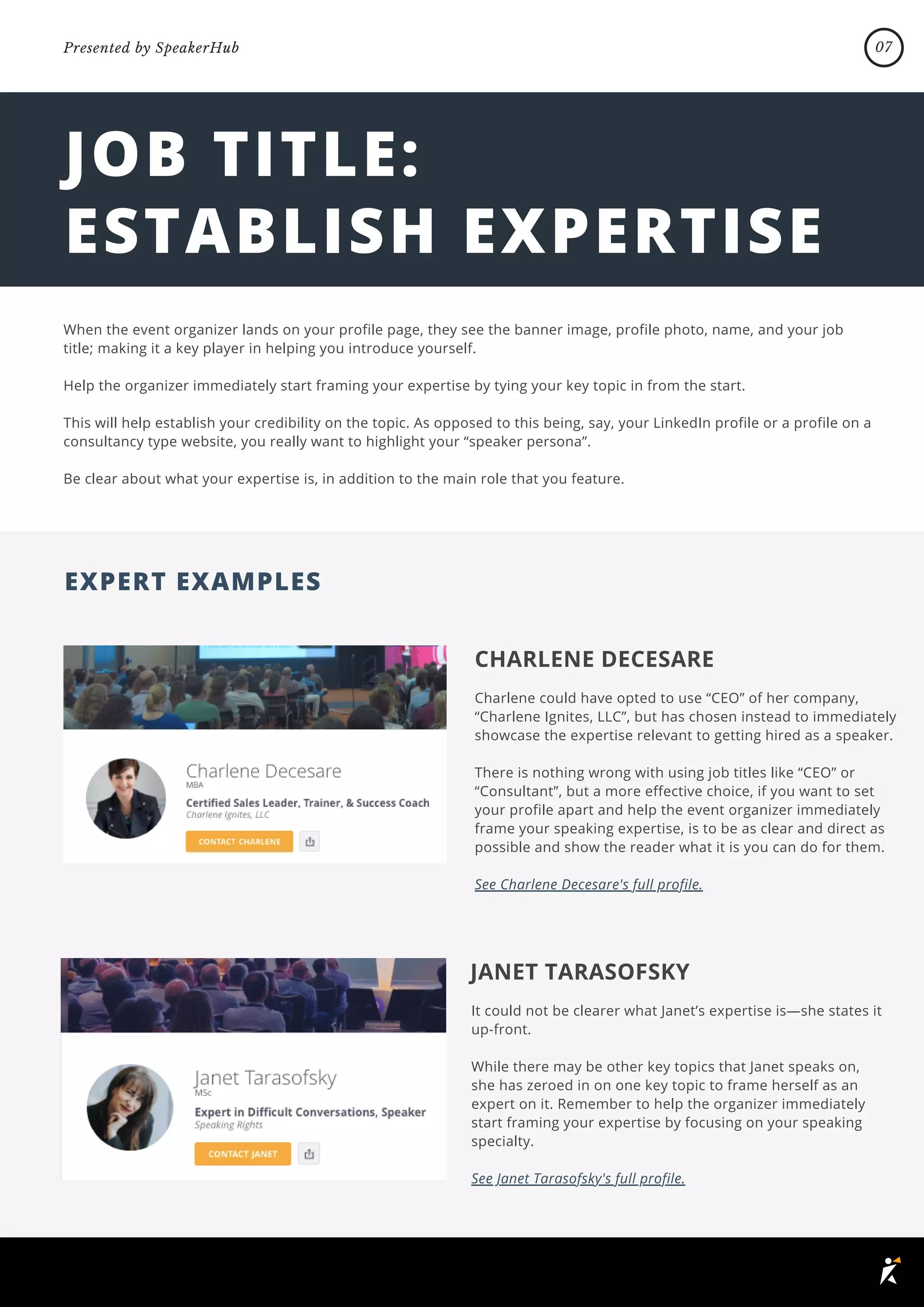 JOB TITLE:
ESTABLISH EXPERTISE
When the event organizer lands on your profile page, they see the banner image, profile photo, name, and your job
title; making it a key player in helping you introduce yourself.
Help the organizer immediately start framing your expertise by tying your key topic in from the start.
This will help establish your credibility on the topic. As opposed to this being, say, your LinkedIn profile or a profile on a
consultancy type website, you really want to highlight your “speaker persona”.
Be clear about what your expertise is, in addition to the main role that you feature.
CHARLENE DECESARE
Charlene could have opted to use “CEO” of her company,
“Charlene Ignites, LLC”, but has chosen instead to immediately
showcase the expertise relevant to getting hired as a speaker.
There is nothing wrong with using job titles like “CEO” or
“Consultant”, but a more effective choice, if you want to set
your profile apart and help the event organizer immediately
frame your speaking expertise, is to be as clear and direct as
possible and show the reader what it is you can do for them.
See Charlene Decesare's full profile.
JANET TARASOFSKY
It could not be clearer what Janet’s expertise is—she states it
up-front.
While there may be other key topics that Janet speaks on,
she has zeroed in on one key topic to frame herself as an
expert on it. Remember to help the organizer immediately
start framing your expertise by focusing on your speaking
specialty.
See Janet Tarasofsky's full profile.
EXPERT EXAMPLES
07
Presented by SpeakerHub
 