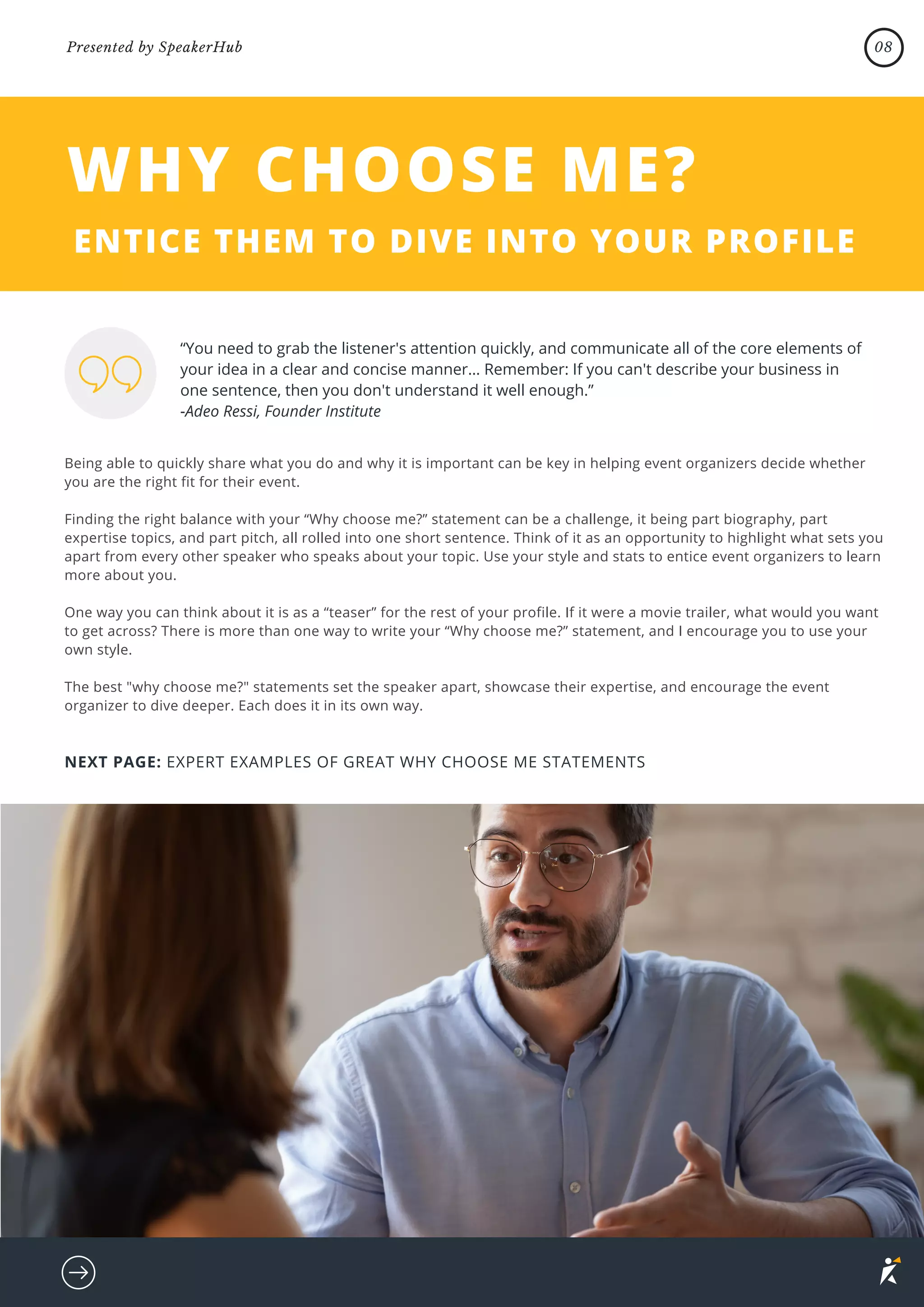 Being able to quickly share what you do and why it is important can be key in helping event organizers decide whether
you are the right fit for their event.
Finding the right balance with your “Why choose me?” statement can be a challenge, it being part biography, part
expertise topics, and part pitch, all rolled into one short sentence. Think of it as an opportunity to highlight what sets you
apart from every other speaker who speaks about your topic. Use your style and stats to entice event organizers to learn
more about you.
One way you can think about it is as a “teaser” for the rest of your profile. If it were a movie trailer, what would you want
to get across? There is more than one way to write your “Why choose me?” statement, and I encourage you to use your
own style.
The best "why choose me?" statements set the speaker apart, showcase their expertise, and encourage the event
organizer to dive deeper. Each does it in its own way.
WHY CHOOSE ME?
ENTICE THEM TO DIVE INTO YOUR PROFILE
“You need to grab the listener's attention quickly, and communicate all of the core elements of
your idea in a clear and concise manner… Remember: If you can't describe your business in
one sentence, then you don't understand it well enough.”
-Adeo Ressi, Founder Institute
NEXT PAGE: EXPERT EXAMPLES OF GREAT WHY CHOOSE ME STATEMENTS
08
Presented by SpeakerHub
 
