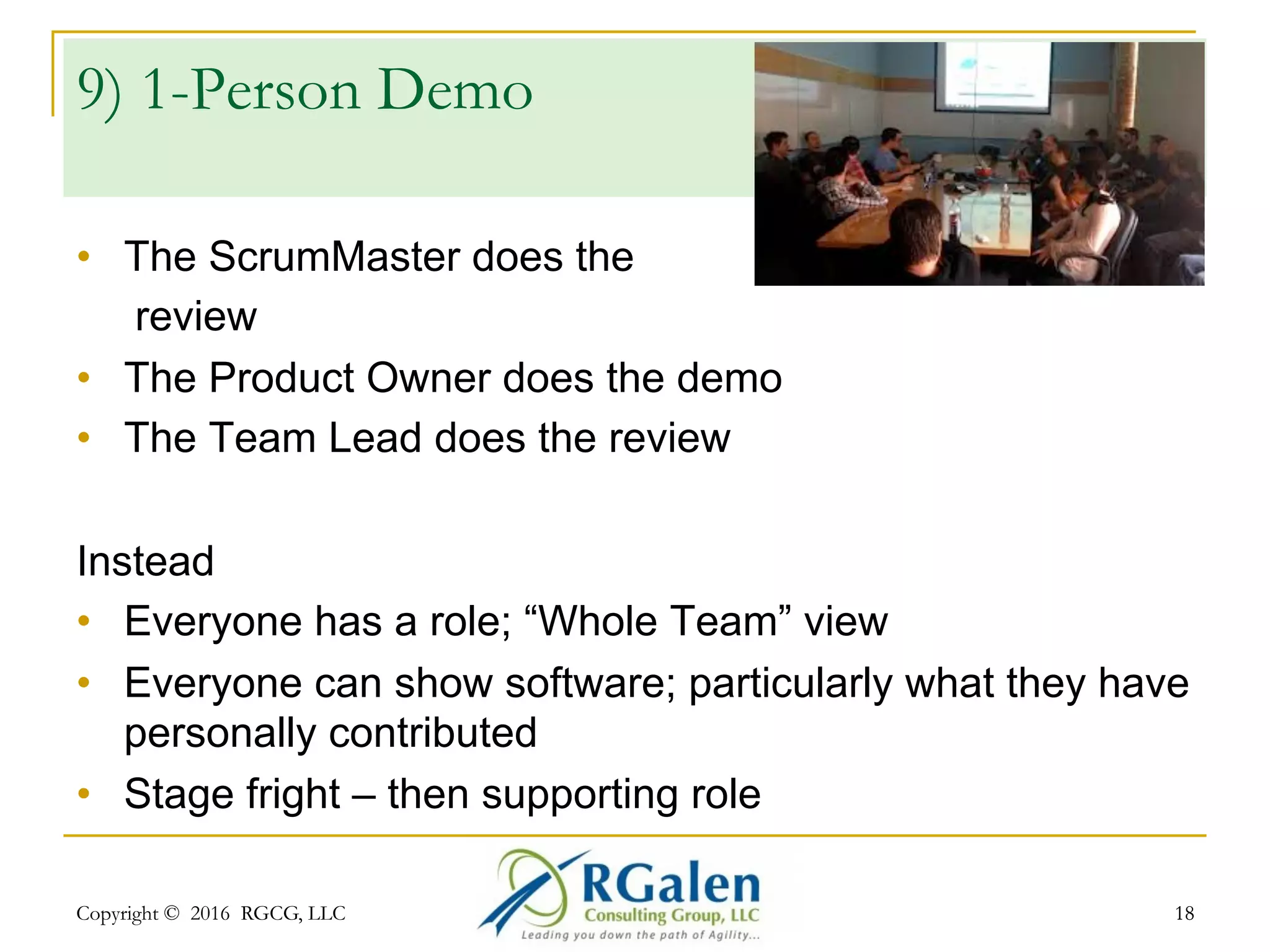 Copyright © 2016 RGCG, LLC 1818
8) Demo or Review?
•  Demo – software centric, some feedback
•  Review – data / communications centric
Instead
•  Do both! Demo the software, key features/workflows
AND key points, journey feedback
•  Explain the “landscape” – team, velocity, complexity,
strategy, challenges/risks, impediments, etc.
•  If needed, ask for Help!
 