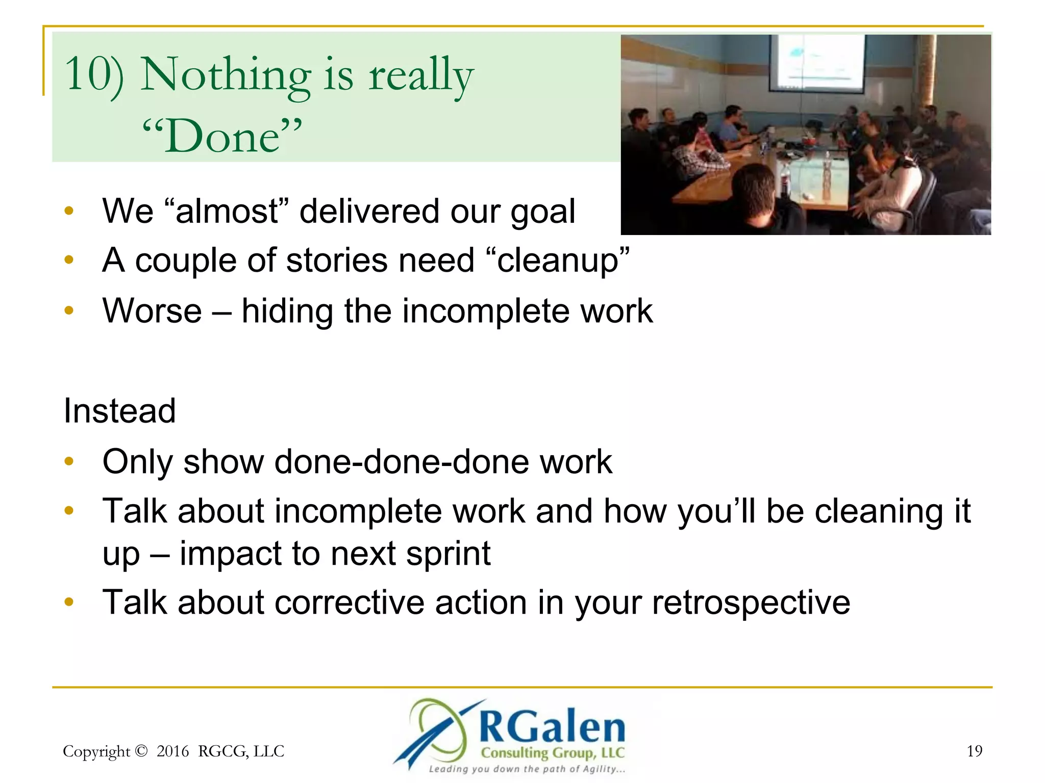 Copyright © 2016 RGCG, LLC 1919
9) 1-Person Demo
•  The ScrumMaster does the
review
•  The Product Owner does the demo
•  The Team Lead does the review
Instead
•  Everyone has a role; “Whole Team” view
•  Everyone can show software; particularly what they have
personally contributed
•  Stage fright – then supporting role
 