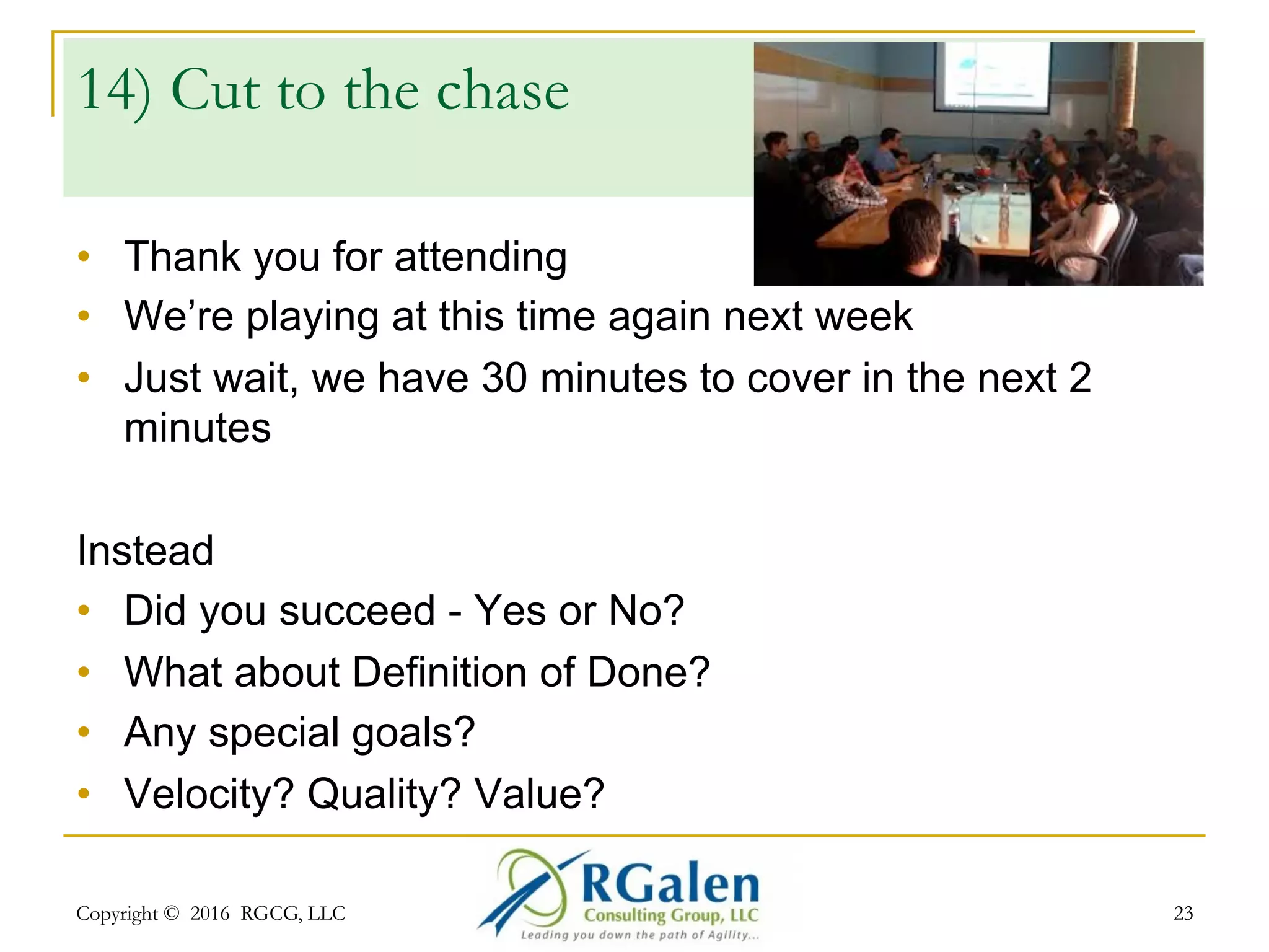 Copyright © 2016 RGCG, LLC 2323
13) Let me show us
what we did…
•  Demoing to ourselves
•  We sent an invitation, but nobody came
•  We’re too busy; it takes too long
Instead
•  It’s not FOR the team or the Product Owner
•  The review IS the most important event for stakeholders;
The room should be FULL
•  Don’t simply listen…engage!
•  Feedback – both constructive and affirmative
 
