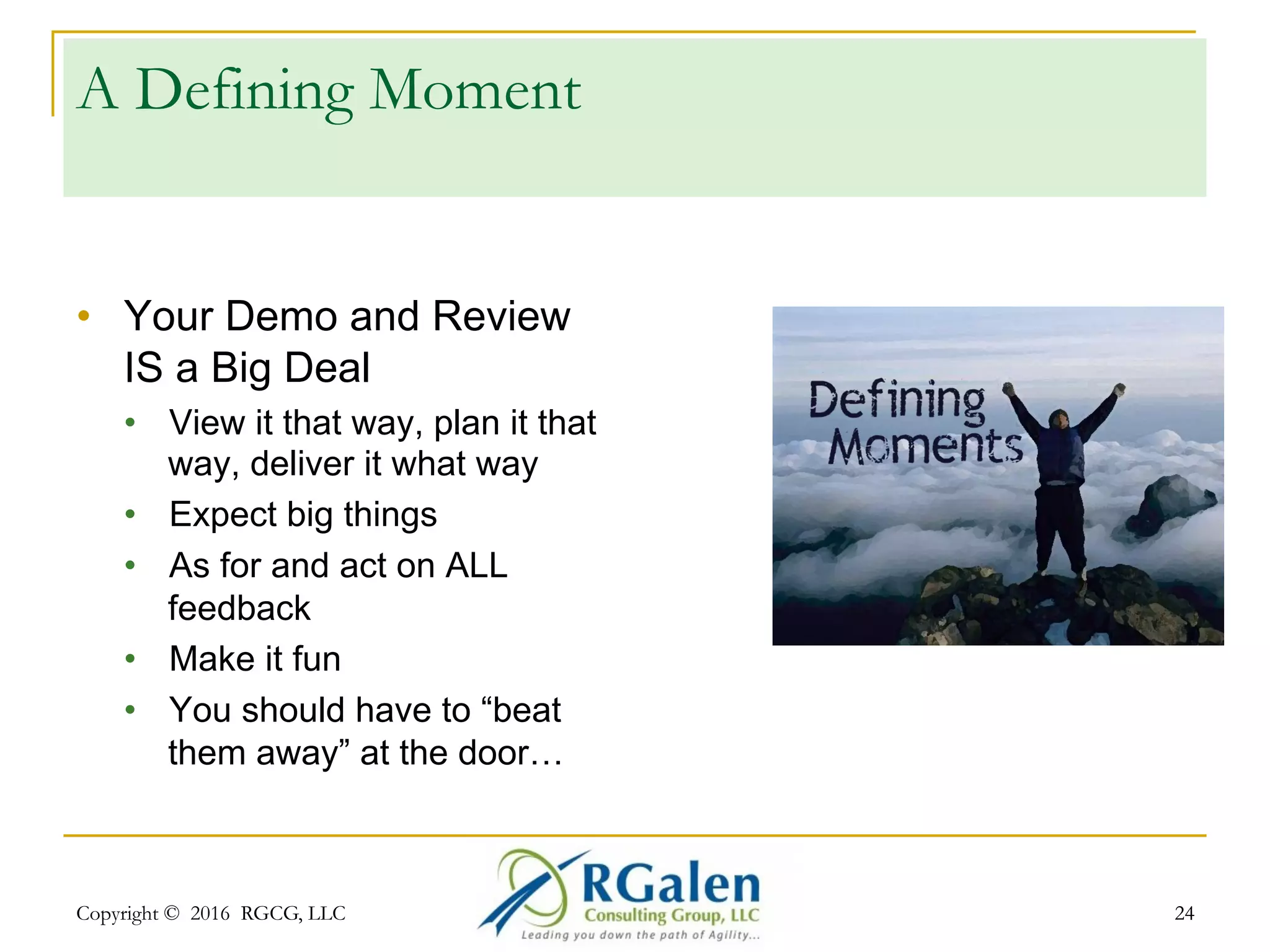 Copyright © 2016 RGCG, LLC 2424
14) Cut to the chase
•  Thank you for attending
•  We’re playing at this time again next week
•  Just wait, we have 30 minutes to cover in the next 2
minutes
Instead
•  Did you succeed - Yes or No?
•  What about Definition of Done?
•  Any special goals?
•  Velocity? Quality? Value?
 