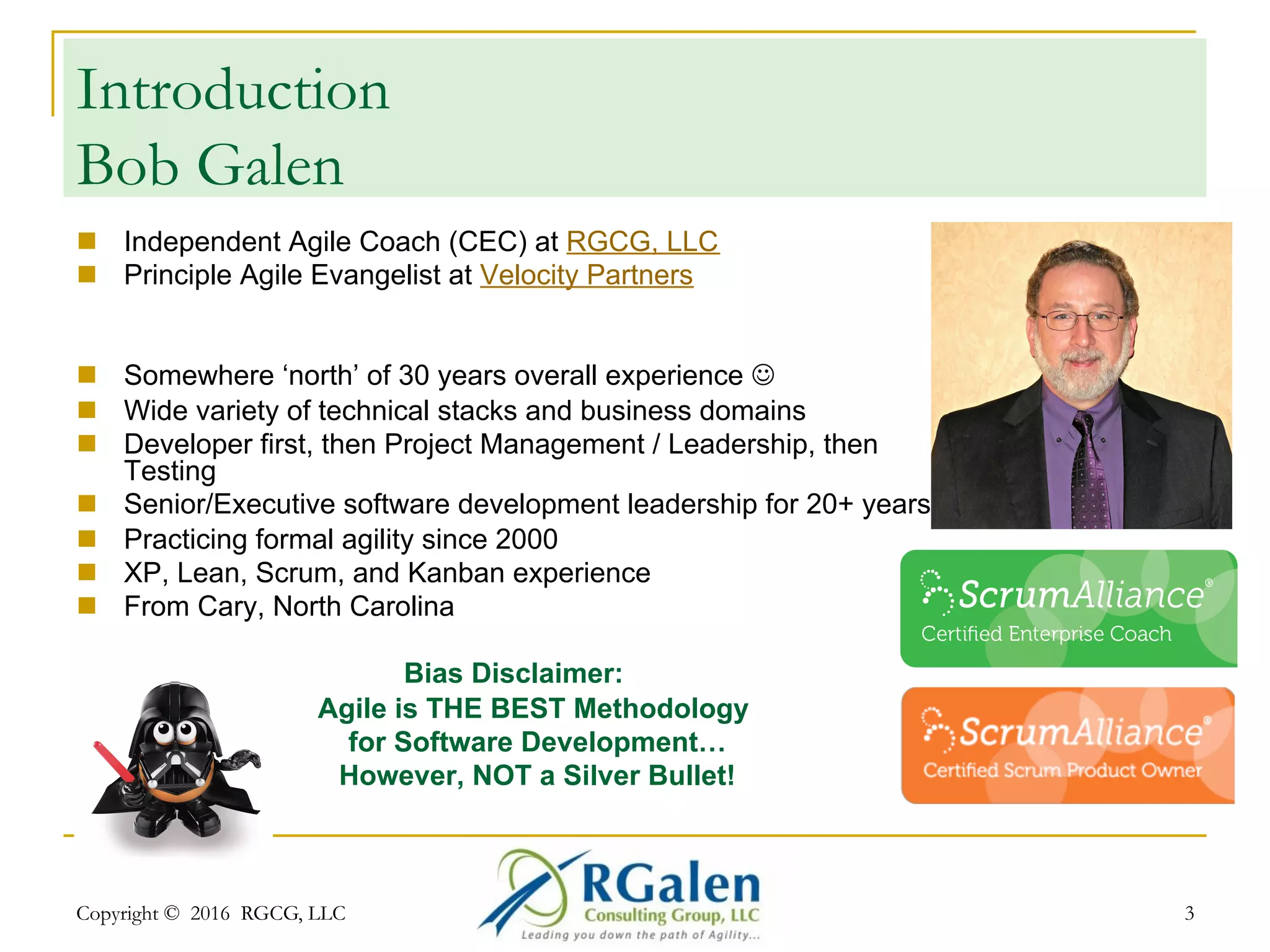 Copyright © 2016 RGCG, LLC 3
Introduction
Bob Galen
n  Independent Agile Coach (CEC) at RGCG, LLC
n  Principle Agile Evangelist at Velocity Partners
n  Somewhere ‘north’ of 30 years overall experience J
n  Wide variety of technical stacks and business domains
n  Developer first, then Project Management / Leadership, then
Testing
n  Senior/Executive software development leadership for 20+ years
n  Practicing formal agility since 2000
n  XP, Lean, Scrum, and Kanban experience
n  From Cary, North Carolina
Bias Disclaimer:
Agile is THE BEST Methodology
for Software Development…
However, NOT a Silver Bullet!
 