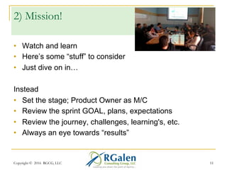 Copyright © 2016 RGCG, LLC 1111
1) It’s all about the Team
•  No context setting; where’s the
customer?
•  No connecting the dots
•  Lack of attendee engagement or listening
Instead
•  Focus on results, progress, and goals
•  Have an “Owner” or M/C, usually the Product Owner
•  What we did before, did now, plan to do
•  Solicit feedback; and receive it well. Look around…
 
