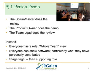 Copyright © 2016 RGCG, LLC 1818
8) Demo or Review?
•  Demo – software centric, some feedback
•  Review – data / communications centric
Instead
•  Do both! Demo the software, key features/workflows
AND key points, journey feedback
•  Explain the “landscape” – team, velocity, complexity,
strategy, challenges/risks, impediments, etc.
•  If needed, ask for Help!
 
