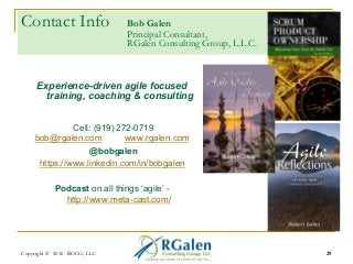 Contact Info Bob Galen
Principal Consultant,
RGalen Consulting Group, L.L.C.
Experience-driven agile focused
training, coaching & consulting
Cell: (919) 272-0719
bob@rgalen.com www.rgalen.com
@bobgalen
https://www.linkedin.com/in/bobgalen
Podcast on all things ‘agile’ -
http://www.meta-cast.com/
29Copyright © 2016 RGCG, LLC 29
 