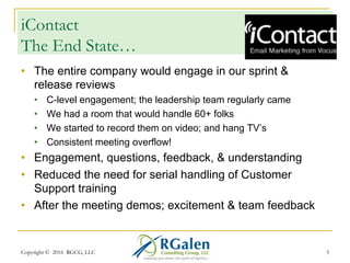iContact
The End State…
•  The entire company would engage in our sprint &
release reviews
•  C-level engagement; the leadership team regularly came
•  We had a room that would handle 60+ folks
•  We started to record them on video; and hang TV’s
•  Consistent meeting overflow!
•  Engagement, questions, feedback, & understanding
•  Reduced the need for serial handling of Customer
Support training
•  After the meeting demos; excitement & team feedback
Copyright © 2016 RGCG, LLC 5
 