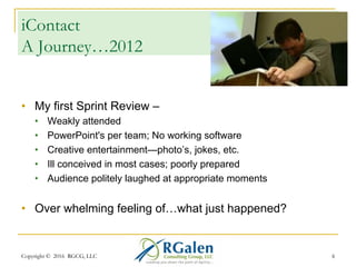 Copyright © 2016 RGCG, LLC 66
iContact
In the beginning…
•  My first Sprint Review –
•  Weakly attended
•  PowerPoint's per team; No working software
•  Creative entertainment—photo’s, jokes, etc.
•  Ill conceived in most cases; poorly prepared
•  Audience politely laughed at appropriate moments
•  Over whelming feeling of…what just happened?
 
